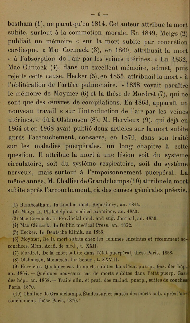 bostham (1), ne parut qu’en 1814. Cet auteur attribue la mort subite, surtout à la commotion morale. En 1849, Meig*s (2) publiait un mémoire « sur la mort subite par concrétion cardiaque. » Mac Gormack (3), en 1860, attribuait la mort « à l’absorption de l’air par les veines utérines. » En 1852, Mac Clintock (4), dans un excellent mémoire, admet, puis rejette cette cause. Hecker (5), en 1855, attribuait la mort « à l’oblitération de l’artère pulmonaire. » 1858 voyait paraître le mémoire de Moynier (6) et la thèse de Mordret (7), qui ne sont que des œuvres de compilations. En 1863, apparaît un nouveau travail « sur l’introduction de l’air par les veines» utérines, « dû à Olshausen (8). M. Hervieux (9), qui déjà en 1864 et en 1868 avait publié deux articles sur la mort subite j après l’accouchement, consacre, en 1870, dans son traité) sur les maladies puerpérales, un long* chapitre à cette j question. Il attribue la mort à une lésion soit du système circulatoire, soit du système respiratoire, soit du système! nerveux, mais surtout à l’empoisonnement puerpéral. L&. même année, M. GhallierdeGrandchamps(lO) attribue la mort subite après l’accouchement, «à des causes générales préexis. (1) Rambostham. In London med. Repository, an. 1814. (2) Meigs. In Philadelphia medical examiner, an. 1850. (3) Mac Gormack. In Provincial med. and sug. Journal, an. 1850. (4) Mac Clintock. In Dublin medical Press, an. 1852. (5) Hecker. In Deutsche Ivlinik. an 1855. (6) Moynier, De la mort subite chez les femmes enceintes et récemment ac- couchées. Mém. Acad, de méd., t. XXII. (7) Mordret, Delà mort subite dans l’état puerpéral, thèse Paris. 1858. (8) Olshausen, Monatsch. für Gebur., t. XXVIII. (9) Hervieux. Quelques cas de morts subites dans l’état puerp., Gaz. des hôp. an. 1864. — Quelques nouveaux cas de morts subites dans l’état puerp. Gazi des hôp., an. 1868.— Traité clin, et prat. des mulad. puerp., suites de couches Paris, 1870. (10) Challier de Grandchamps. Études sur les causes des morts sub. aprèsl’ac-