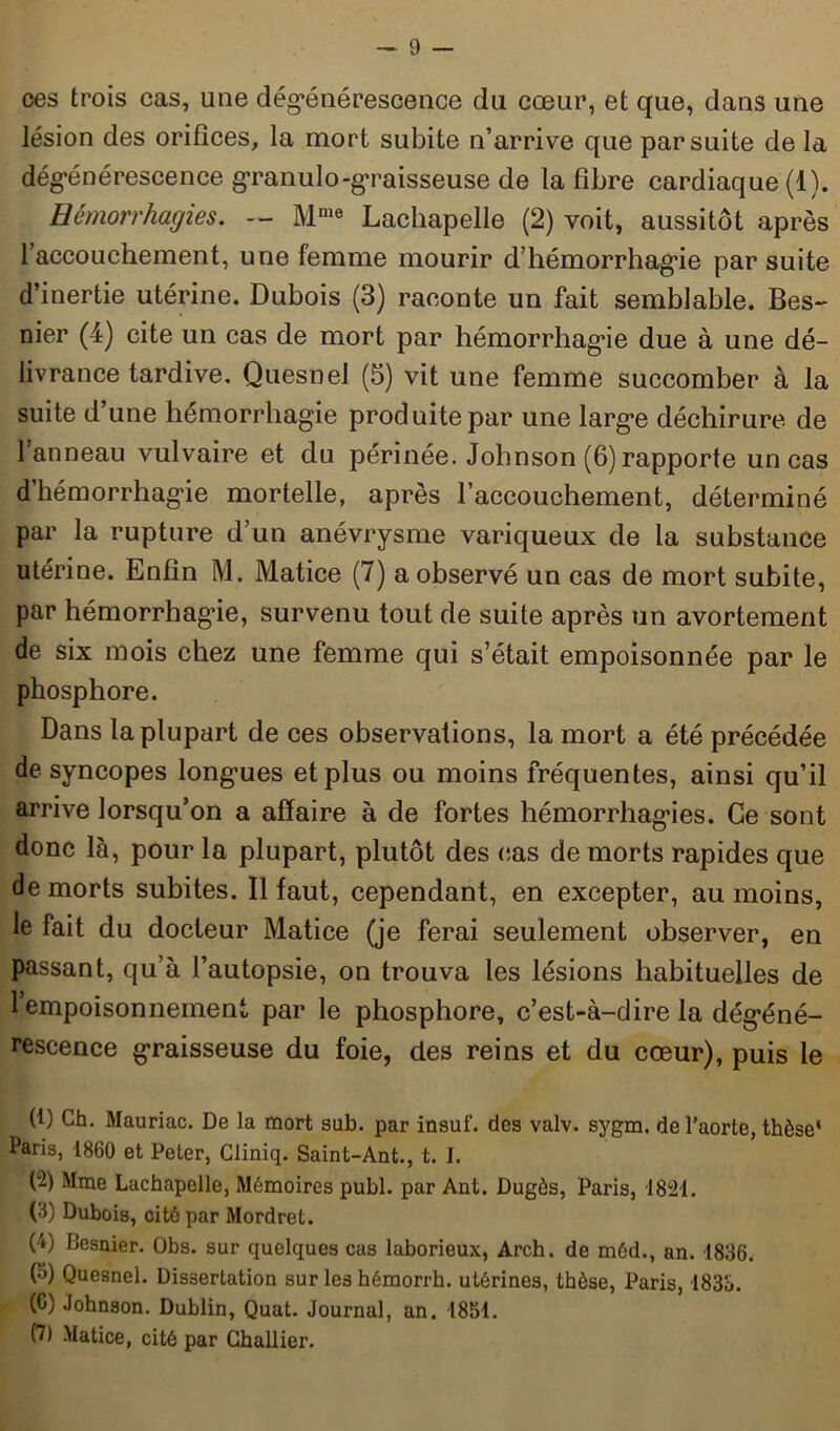 ces trois cas, une dégénérescence du cœur, et que, dans une lésion des orifices, la mort subite n’arrive que par suite de la dégénérescence granulo-graisseuse de la fibre cardiaque (1). Hémorrhagies. — Mme Lachapelle (2) voit, aussitôt après l’accouchement, une femme mourir d’hémorrhagie par suite d’inertie utérine. Dubois (3) raconte un fait semblable. Bes- nier (4) cite un cas de mort par hémorrhagie due à une dé- livrance tardive. Quesnel (5) vit une femme succomber à la suite d’une hémorrhagie produite par une large déchirure de l’anneau vulvaire et du périnée. Johnson (6) rapporte un cas d’hémorrhagie mortelle, après l’accouchement, déterminé par la rupture d’un anévrysme variqueux de la substance utérine. Enfin M. Matice (7) a observé un cas de mort subite, par hémorrhagie, survenu tout de suite après un avortement de six mois chez une femme qui s’était empoisonnée par le phosphore. Dans la plupart de ces observations, la mort a été précédée de syncopes longues et plus ou moins fréquentes, ainsi qu’il arrive lorsqu’on a affaire à de fortes hémorrhagies. Ce sont donc là, pour la plupart, plutôt des cas de morts rapides que de morts subites. Il faut, cependant, en excepter, au moins, le fait du docteur Matice (je ferai seulement observer, en passant, qu’à l’autopsie, on trouva les lésions habituelles de 1 empoisonnement par le phosphore, c’est-à-dire la dégéné- rescence graisseuse du foie, des reins et du cœur), puis le (1) Ch. Mauriac. De la mort sub. par insuf. des valv. sygm. de l’aorte, thèse' Paris, 1860 et Peter, Cliniq. Saint-Ant., t. I. (2) Mme Lachapelle, Mémoires publ. par Ant. Dugôs, Paris, 1824. (3) Dubois, cité par Mordret. (4) Besnier. Obs. sur quelques cas laborieux, Arch. de méd., an. 1836. (3) Quesnel. Dissertation sur les hémorrh. utérines, thèse, Paris, 1833. (C) Johnson. Dublin, Quat. Journal, an. 1851. (7) Matice, cité par Challier.