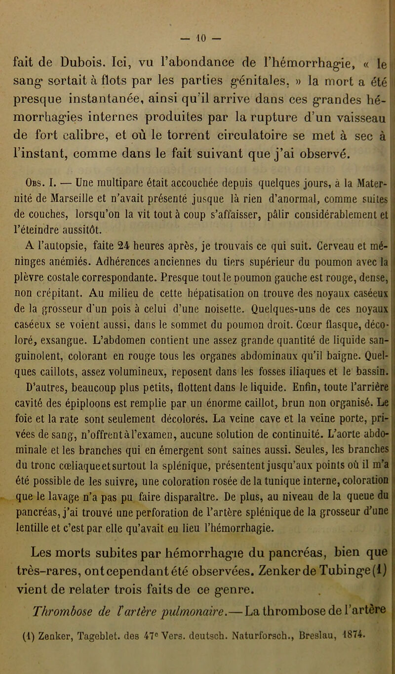 — 10 — fait de Dubois. Ici, vu l’abondance de l’hémorrhagie, « le sang sortait à flots par les parties génitales, » la mort a été presque instantanée, ainsi qu’il arrive dans ces grandes hé- morrhagies internes produites par la rupture d’un vaisseau de fort calibre, et où le torrent circulatoire se met à sec à l’instant, comme dans le fait suivant que j’ai observé. Obs. I. — Une multipare était accouchée depuis quelques jours, à la Mater- nité de Marseille et n’avait présenté jusque là rien d’anormal, comme suites de couches, lorsqu’on la vit tout à coup s’affaisser, pâlir considérablement et l’éteindre aussitôt. A l’autopsie, faite 24 heures après, je trouvais ce qui suit. Cerveau et mé- ninges anémiés. Adhérences anciennes du tiers supérieur du poumon avec la plèvre costale correspondante. Presque tout le poumon gauche est rouge, dense, non crépitant. Au milieu de cette hépatisation on trouve des noyaux caséeux de la grosseur d'un pois à celui d’une noisette. Quelques-uns de ces noyaux caséeux se voient aussi, dans le sommet du poumon droit. Cœur flasque, déco- loré, exsangue. L’abdomen contient une assez grande quantité de liquide san- guinolent, colorant en rouge tous les organes abdominaux qu’il baigne. Quel- ques caillots, assez volumineux, reposent dans les fosses iliaques et le bassin. D’autres, beaucoup plus petits, flottent dans le liquide. Enfin, toute l’arrière cavité des épiploons est remplie par un énorme caillot, brun non organisé. Le foie et la rate sont seulement décolorés. La veine cave et la veine porte, pri- vées de sang, n’offrentàl’examen, aucune solution de continuité. L’aorte abdo- minale et les branches qui en émergent sont saines aussi. Seules, les branches du tronc cœliaqueetsurtout la splénique, présentent jusqu’aux points où il m’a été possible de les suivre, une coloration rosée de la tunique interne, coloration que le lavage n’a pas pu faire disparaître. De plus, au niveau de la queue du pancréas, j’ai trouvé une perforation de l’artère splénique de la grosseur d’une lentille et c’est par elle qu’avait eu lieu l’hémorrhagie. Les morts subites par hémorrhagie du pancréas, bien que très-rares, ont cependant été observées. Zenkerde Tubinge(l) vient de relater trois faits de ce genre. Thrombose de lartère ‘pulmonaire.— La thrombose de l’artère