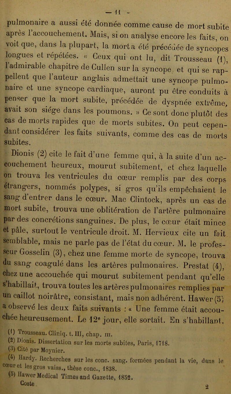 pulmonaire a aussi été donnée comme cause de mort subite après 1 accouchement. Mais, si on analyse encore les faits, on voit que, dans la plupart, la mort a été précédée de syncopes longues et répétées. « Ceux qui ont lu, dit Trousseau (1), 1 admirable chapitre de Cullen sur la syncope. et qui se rap- pellent que l’auteur anglais admettait une syncope pulmo- naire et une syncope cardiaque, auront pu être conduits à penser que la mort subite, précédée de dyspnée extrême, avait son siège dans les poumons. » Ce sont donc plutôt des cas de morts rapides que de morts subites. On peut cepen- dant considérer les faits suivants, comme des cas de morts subites. Dionis (2) cite le fait d une femme qui, à la suite d’un ac- couchement heureux, mourut subitement, et chez laquelle on trouva les ventricules du cœur remplis par des corps étrangers, nommés polypes, si gros qu’ils empêchaient le sang d entrer dans le cœur. Mac Clintock, après un cas de mort subite, trouva une oblitération de l’artère pulmonaire par des concrétions sanguines. De plus, le cœur était mince et pâle, surtout le ventricule droit. M. Hervieux cite un fait semblable, mais ne parle pas de l’état du cœur. M. le profes- seur Gosselin (3), chez une femme morte de syncope, trouva du sang coagulé dans les artères pulmonaires. Prestat (4), chez une accouchée qui mourut subitement pendant qu’elle s habillait, trouva toutes les artères pulmonaires remplies par un caillot noirâtre, consistant, mais non adhérent. Hawer (5) a observé les deux faits suivants : « Une femme était accou- chée heureusement. Le 12e jour, elle sortait. En s’habillant. (1) Trousseau. Gliniq. t. III, chap. m. (2) Dionis. Dissertation sur les morts subites, Paris, 1718. G) Cité par Moynier. G) Hardy. Recherches sur les conc. sang, formées pendant la vie, dans le cœur et les gros vaiss., thèse conc., 1838. G) Hawer Medical Times and Gazette, 1852. Coste 2