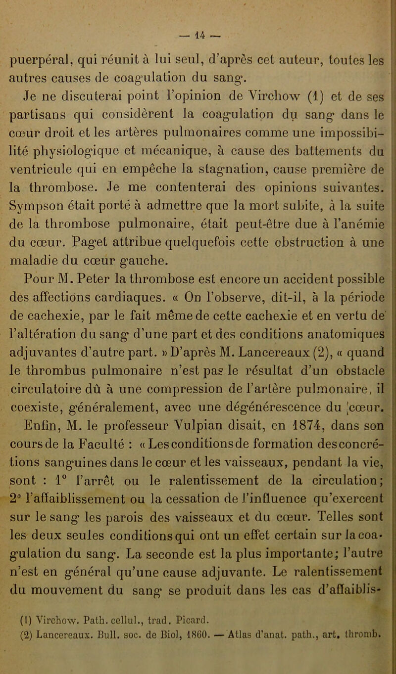 puerpéral, qui réunit à lui seul, d’après cet auteur, toutes les autres causes de coagulation du sang*. Je ne discuterai point l’opinion de Virchow (1) et de ses partisans qui considèrent la coagulation du sang dans le cœur droit et les artères pulmonaires comme une impossibi- lité physiologique et mécanique, à cause des battements du ventricule qui en empêche la stagnation, cause première de la thrombose. Je me contenterai des opinions suivantes. Sympson était porté à admettre que la mort subite, à la suite de la thrombose pulmonaire, était peut-être due à l’anémie du cœur. Paget attribue quelquefois cette obstruction à une maladie du cœur gauche. Pour M. Peter la thrombose est encore un accident possible des affections cardiaques. « On l’observe, dit-il, à la période de cachexie, par le fait même de cette cachexie et en vertu de l’altération du sang d’une part et des conditions anatomiques adjuvantes d’autre part. » D’après M. Lancereaux (2), « quand le thrombus pulmonaire n’est pas le résultat d’un obstacle circulatoire dû à une compression de l’artère pulmonaire, il coexiste, généralement, avec une dégénérescence du [cœur. Enfin, M. le professeur Vulpian disait, en 1874, dans son cours de la Faculté : « Les conditions de formation des concré- tions sangmines dans le cœur et les vaisseaux, pendant la vie, sont : 1° l’arrêt ou le ralentissement de la circulation; 2° l’affaiblissement ou la cessation de l’influence qu’exercent sur le sang les parois des vaisseaux et du cœur. Telles sont les deux seules conditions qui ont un effet certain sur la coa- gulation du sang. La seconde est la plus importante; l’autre n’est en général qu’une cause adjuvante. Le ralentissement du mouvement du sang se produit dans les cas d’affaiblis- (1) Virchow. Path. ccllul., trad. Picard. (2) Lancereaux. Bull. soc. de Biol, 1860. — Atlas d’anat. path., art. thromb.