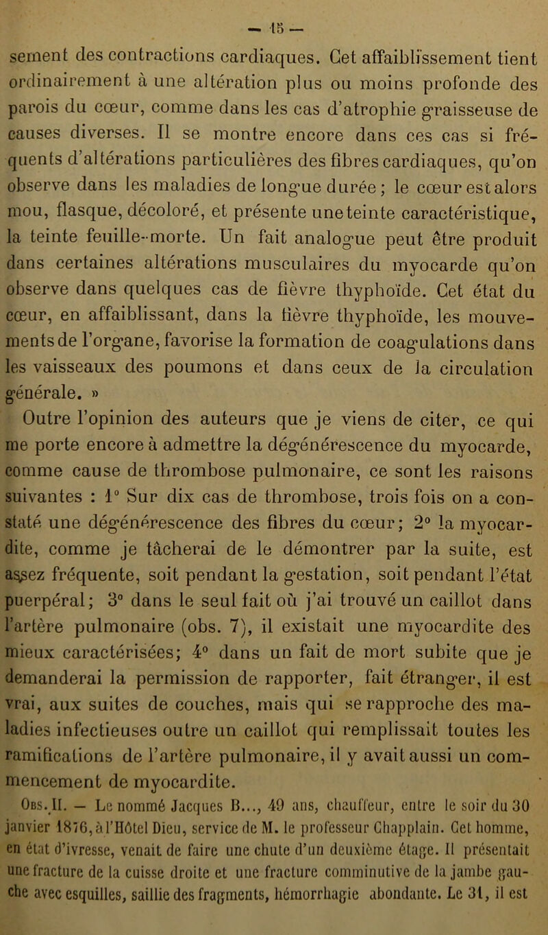 sernent des contractions cardiaques. Cet affaiblissement tient ordinairement à une altération plus ou moins profonde des parois du cœur, comme dans les cas d’atrophie graisseuse de causes diverses. Il se montre encore dans ces cas si fré- quents d’altérations particulières des fibres cardiaques, qu’on observe dans les maladies de longme durée ; le cœur est alors mou, flasque, décoloré, et présente une teinte caractéristique, la teinte feuille-morte. Un fait analogue peut être produit dans certaines altérations musculaires du myocarde qu’on observe dans quelques cas de fièvre thyphoïde. Cet état du cœur, en affaiblissant, dans la lièvre thyphoïde, les mouve- ments de l’organe, favorise la formation de coagulations dans les vaisseaux des poumons et dans ceux de la circulation générale. » Outre l’opinion des auteurs que je viens de citer, ce qui me porte encore à admettre la dégénérescence du myocarde, comme cause de thrombose pulmonaire, ce sont les raisons suivantes : 1° Sur dix cas de thrombose, trois fois on a con- staté une dégénérescence des fibres du cœur; 2° la myocar- dite, comme je tâcherai de le démontrer par la suite, est a^sez fréquente, soit pendant la gestation, soit pendant l’état puerpéral; 3° dans le seul fait où j’ai trouvé un caillot dans l’artère pulmonaire (obs. 7), il existait une myocardite des mieux caractérisées; 4° dans un fait de mort subite que je demanderai la permission de rapporter, fait étranger, il est vrai, aux suites de couches, mais qui se rapproche des ma- ladies infectieuses outre un caillot qui remplissait toutes les ramifications de l’artère pulmonaire, il y avait aussi un com- mencement de myocardite. Obs. II. — Le nommé Jacques JL.., 49 ans, chauffeur, entre le soir du 30 janvier 18ïG, à l’Hôtel Dieu, service de M. le professeur Chapplain. Cet homme, en état d’ivresse, venait de faire une chute d’un deuxième étage. Il présentait une fracture de la cuisse droite et une fracture comminutive de la jambe gau- che avec esquilles, saillie des fragments, hémorrhagie abondante. Le 31, il est