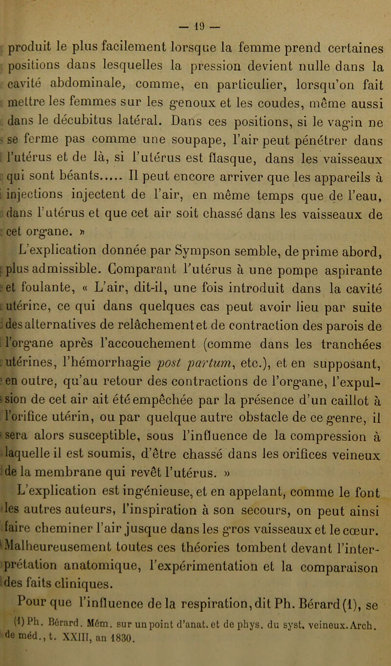 produit le plus facilement lorsque la femme prend certaines positions dans lesquelles la pression devient nulle dans la cavité abdominale, comme, en particulier, lorsqu’on fait mettre les femmes sur les g’enoux et les coudes, même aussi dans le décubitus latéral. Dans ces positions, si le vagin ne se ferme pas comme une soupape, l’air peut pénétrer dans l’utérus et de là, si l’utérus est flasque, dans les vaisseaux qui sont béants Il peut encore arriver que les appareils à injections injectent de l’air, en même temps que de l’eau, dans T utérus et que cet air soit chassé dans les vaisseaux de cet organe. » L’explication donnée par Sympson semble, de prime abord, ; plus admissible. Comparant l'utérus à une pompe aspirante . et foulante, « L’air, dit-il, une fois introduit dans la cavité utérine, ce qui dans quelques cas peut avoir lieu par suite . des alternatives de relâchement et de contraction des parois de l’organe après l’accouchement (comme dans les tranchées utérines, l’hémorrhagie post partum, etc.), et en supposant, en outre, qu’au retour des contractions de l’organe, l’expul- : sion de cet air ait été empêchée par la présence d’un caillot à l’orifice utérin, ou par quelque autre obstacle de ce genre, il ; sera alors susceptible, sous l’influence de la compression à laquelle il est soumis, d’être chassé dans les orifices veineux de la membrane qui revêt l’utérus. » L’explication est ingénieuse, et en appelant, comme le font les autres auteurs, l’inspiration à son secours, on peut ainsi faire cheminer l’air jusque dans les gros vaisseaux et le cœur. kMalheureusement toutes ces théories tombent devant l’inter- prétation anatomique, l’expérimentation et la comparaison des faits cliniques. Pour que l’influence delà respiration,dit Ph. Bérard(l), se (1) Ph. Bérard. Mém. sur un point d’anat. et de phys. du syst. veineux. Arch. de méd., t. XXIII, an 1830.