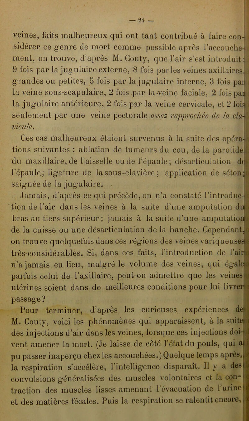 veines, faits malheureux qui ont tant contribué à faire con-< sidérer ce g'enre de mort comme possible après l’accouche-; ment, on trouve, d’après M. Coutv, que l’air s'est introduit J 9 fois par la jugulaire externe, 8 fois parles veines axillaires, ] grandes ou petites, 5 fois par la jugulaire interne, 3 fois pan . la veine sous-scapulaire, 2 fois par la-veine faciale, 2 fois paijfl la jug'ulaire antérieure, 2 fois par la veine cervicale, et 2 foi» seulement par une veine pectorale assez rapprochée de la cia vicule. Ces cas malheureux étaient survenus à la suite des opéra-g lions suivantes : ablation de tumeurs du cou, de la parolideï du maxillaire, de faisselle ou de l’épaule; désarticulation de* l’épaule.; lig’alure de la sous-clavière ; application de séton! saignée de la jug’ulaire. Jamais, d’après ce qui précède, on n’a constaté l’introduc-w tion de l’air dans les veines à la suite d’une amputation diij bras au tiers supérieur; jamais à la suite d’une amputation! de la cuisse ou une désarticulation de la hanche. Cependant*! on trouve quelquefois dans ces régions des veines variqueuses^ très-considérables. Si, dans ces faits, l’introduction de l’ai™ n’a jamais eu lieu, malgré le volume des veines, qui égale: parfois celui de l’axillaire, peut-on admettre que les veines \ utérines soient dans de meilleures conditions pour lui livrer! passage ? Pour terminer, d’après les curieuses expériences dei M. Couty, voici les phénomènes qui apparaissent, à la suite! des injections d’air dans les veines, lorsque ces injections dof'| vent amener la mort. (Je laisse de côté l’état du pouls, qui a» | pu passer inaperçu chez les accouchées.) Quelque temps après, jj la respiration s’accélère, l’intelligence disparaît. Il y a dest convulsions généralisées des muscles volontaires et la con- traction des muscles lisses amenant févacuation de l’urineI et des matières fécales. Puis la respiration se ralentit encore, j