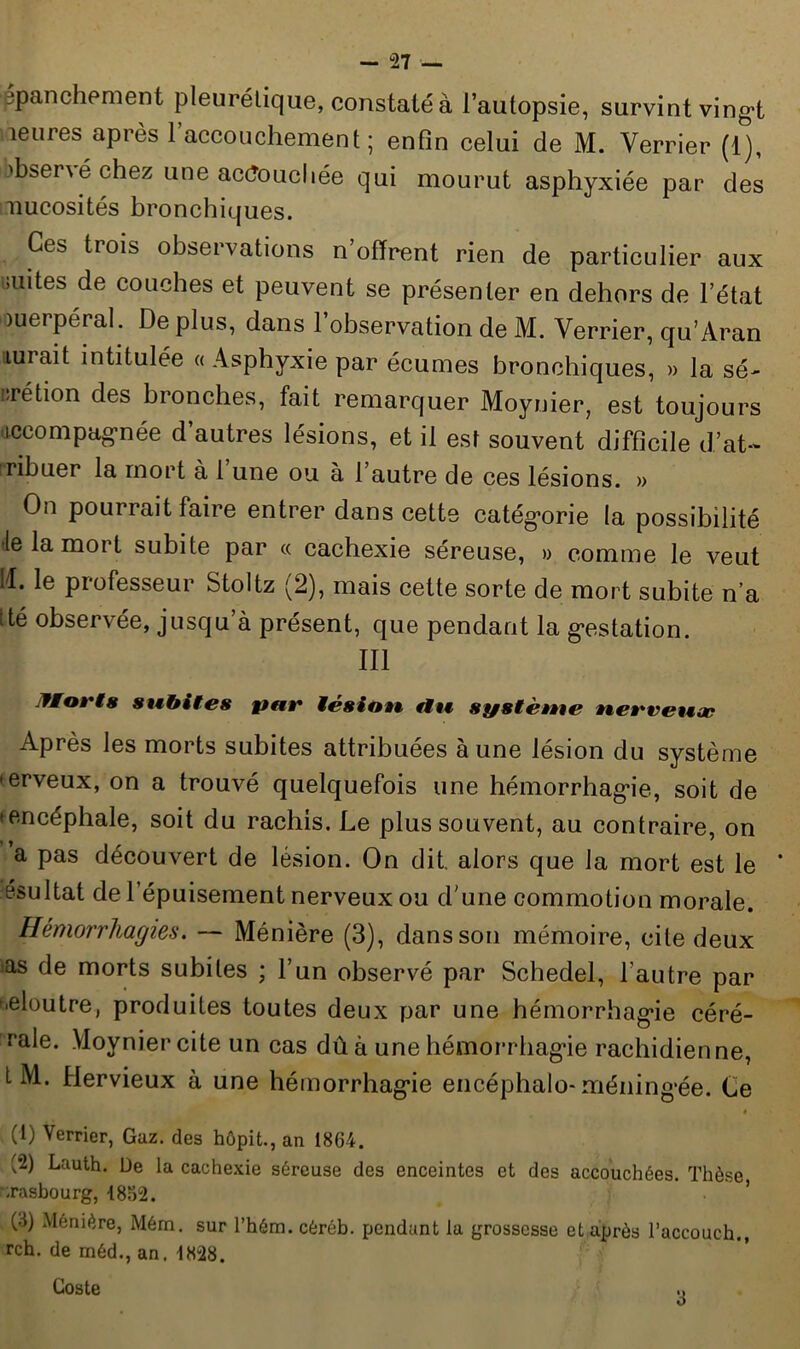 ppanchement pleurétique, constaté à l’autopsie, survint vingt Meures après l’accouchement; enfin celui de M. Verrier (1), )bsené chez une accouchée qui mourut asphyxiée par des nucosités bronchiques. Ces trois observations n’offrent rien de particulier aux antes de couches et peuvent se présenter en dehors de l’état ouerpéral. Déplus, dans l’observation de M. Verrier, qu’Aran lurait intitulée « Asphyxie par écumes bronchiques, » la sé- :rétion des bronches, fait remarquer Moynier, est toujours accompagnée d’autres lésions, et il est souvent difficile d’at- ribuer la mort à l’une ou à l’autre de ces lésions. » On pourrait faire entrer dans cette catégorie la possibilité le la mort subite par « cachexie séreuse, » comme le veut fl. le professeur Stoltz (2), mais cette sorte de mort subite n’a ité observée, jusqu’à présent, que pendant la gestation. III J/orfs subites pat* iésiott, fit* système tte»'vet«æ Après les morts subites attribuées à une lésion du système *erveux, on a trouvé quelquefois une hémorrhagie, soit de 'encéphale, soit du rachis. Le plus souvent, au contraire, on a pas découvert de lésion. On dit. alors que la mort est le * ésultat de l’épuisement nerveux ou d'une commotion morale. Hémorrhagies. — Ménière (3), dans son mémoire, cite deux ias de morts subites ; l’un observé par Schedel, l’autre par '■eloutre, produites toutes deux par une hémorrhagie céré- cale. Moynier cite un cas dû à une hémorrhagie rachidienne, t M. Hervieux à une hémorrhagie encéphalo* méningée. Ce » (1) Verrier, Gaz. des hôpit., an 1864. (2) Lauth. De la cachexie séreuse des enceintes et des accouchées. Thèse ;rasbourg, -1862. (4) Ménière, Mérn. sur l’hém. cèrôb. pendant la grossesse et après l’accouch., rch. de rnéd., an. 1828. Coste 3