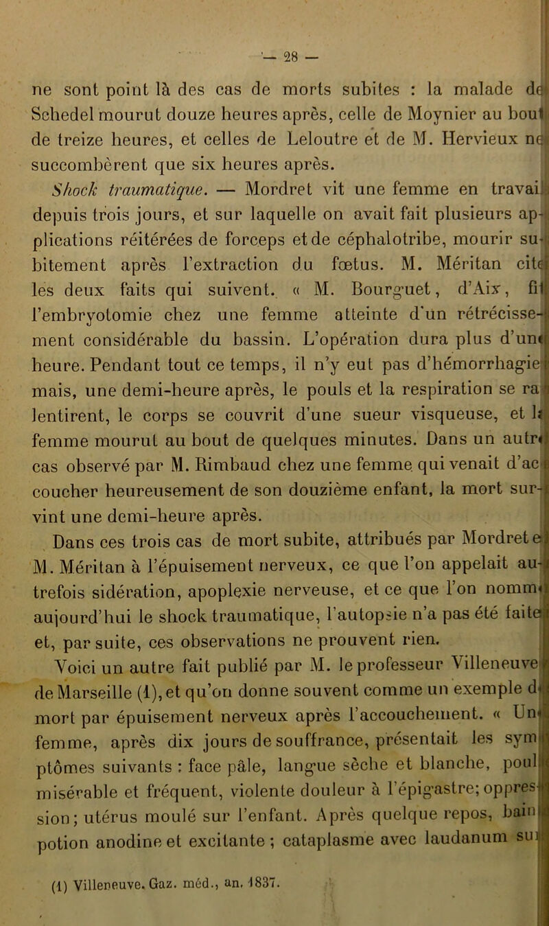 ne sont point là des cas de morts subites : la malade dei Sehedel mourut douze heures après, celle de Moynier au boul < de treize heures, et celles de Leloutre et de M. Hervieux no succombèrent que six heures après. Shock traumatique. — Mordret vit une femme en travaiig depuis trois jours, et sur laquelle on avait fait plusieurs ap- plications réitérées de forceps et de céphalotribe, mourir su- bitement après l’extraction du fœtus. M. Méritan cite! les deux faits qui suivent. « M. Bourg’uet, d’Aix, fil! l’embryotomie chez une femme atteinte d'ün rétrécisse-j; ment considérable du bassin. L’opération dura plus d’umf heure. Pendant tout ce temps, il n'y eut pas d’hémorrhag’iel mais, une demi-heure après, le pouls et la respiration se rai lentirent, le corps se couvrit d’une sueur visqueuse, et 1*1 femme mourut au bout de quelques minutes. Dans un autrr cas observé par M. Rimbaud chez une femme qui venait d’ac i coucher heureusement de son douzième enfant, la mort sur-jn vint une demi-heure après. Dans ces trois cas de mort subite, attribués par Mordretej M. Méritan à l’épuisement nerveux, ce que l’on appelait au-ji trefois sidération, apoplexie nerveuse, et ce que l’on nomiml aujourd’hui le shock traumatique, l’autopsie n’a pas été faite! et, par suite, ces observations ne prouvent rien. Voici un autre fait publié par M. le professeur Villeneuve i de Marseille (l),et qu’on donne souvent comme un exemple d< mort par épuisement nerveux après l’accouchement. « Un«| femme, après dix jours de souffrance, présentait les sym ptômes suivants : face pâle, langue sèche et blanche, pouli misérable et fréquent, violente douleur à l’épig’astre; oppres^ sion; utérus moulé sur l’enfant. Après quelque repos, bainjl potion anodine et excitante; cataplasme avec laudanum sinjj (1) Villeneuve. Gaz. méd., an. -1837.