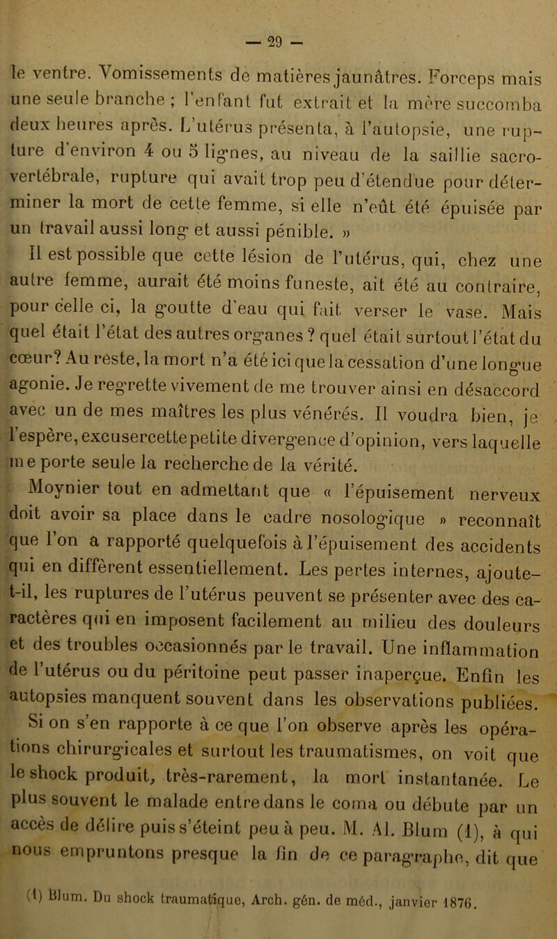 le ventre. Vomissements de matières jaunâtres. Forceps mais une seule branche ; 1 enfant fut extrait et la mère succomba deux heures apres. L utérus présenta, à l’autopsie, une rup- ture d’environ 4 ou 5 lignes, au niveau de la saillie sacro- vertébrale, rupture qui avait trop peu d étendue pour déter- miner la mort de cette femme, si elle n’eût été épuisée par un travail aussi long- et aussi pénible. » Il est possible que cette lésion de l’utérus, qui, chez une autie femme, aurait été moins funeste, ait été au contraire, pour celle ci, la goutte d'eau qui fait verser le vase. Mais quel était l’état des autres organes ? quel était surtout 1 état du cœur? Au reste, la mort n a été ici que la cessation d’une longue agonie. Je regrette vivement de me trouver ainsi en désaccord avec un de mes maîtres les plus vénérés. Il voudra bien, je l’espère, excusercettepetite divergence d’opinion, vers laquelle me porte seule la recherche de la vérité. Moynier tout en admettant que « l’épuisement nerveux doit avoir sa place dans le cadre nosologique » reconnaît que 1 on a rapporté quelquefois à l’épuisement des accidents qui en diffèrent essentiellement. Les pertes internes, ajoute- t-il, les ruptures de l’utérus peuvent se présenter avec des ca- ractères qui en imposent facilement au milieu des douleurs et des troubles occasionnés parle travail. Une inflammation de l’utérus ou du péritoine peut passer inaperçue. Enfin les autopsies manquent souvent dans les observations publiées. Si on s’en rapporte à ce que l’on observe après les opéra- tions chirurgicales et surtout les traumatismes, on voit que le shock produit, très-rarement, la mort instantanée. Le plus souvent le malade entre dans le coma ou débute par un accès de délire puis s’éteint peu à peu. M. Al. Blum (1), à qui nous empruntons presque la fin de ce paragraphe, dit que A) tilum. Du shock traumatique, Arch. gén. de môd., janvier 1876.