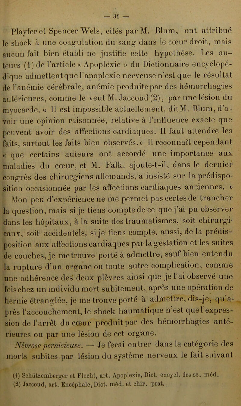 Playfer et Spencer Wels, cités par M. Blum, ont attribué le shock à une coagulation du sang dans le cœur droit, mais aucun fait bien établi ne justifie cette hypothèse. Les au- teurs (1) de l'article « Apoplexie » du Dictionnaire encyclopé- dique admettent que l’apoplexie nerveuse n’est que le résultat de l’anémie cérébrale., anémie produite par des hémorrhagies antérieures, comme le veut M. Jaccoud (2), par une lésion du myocarde. « Il est impossible actuellement, ditM. Blum, d’a- voir une opinion raisonnée, relative à l’influence exacte que peuvent avoir des affections cardiaques. Il faut attendre les faits, surtout les faits bien observés.» Il reconnaît cependant « que certains auteurs ont accordé une importance aux maladies du cœur, et M. Falk, ajoute-t-il, dans le dernier congrès des chirurgiens allemands, a insisté sur la prédispo- sition occasionnée par les affections cardiaques anciennes. » Mon peu d’expérience ne me permet pas certes de trancher la question, mais si je tiens compte de ce que j ai pu observer dans les hôpitaux, à la suite des traumatismes, soit chirurgi- caux, soit accidentels, si je tien? compte, aussi, delà prédis- position aux affections cardiaques par la gestation et les suites de couches, je me trouve porté à admettre, sauf bien entendu la rupture d’un organe ou toute autre complication, comme une adhérence des deux plèvres ainsi que je l’ai observé une fcischez un individu mort subitement, après une opération de hernie étranglée, je me trouve porté à admettre, dis-je, qu’a- près l’accouchement, le shock haumatique n’est quel expres- sion de l’arrêt du cœur produit par des hémorrhagies anté- rieures ou par une lésion de cet org’ane. Névrose pernicieuse. — Je ferai entrer dans la catégorie des morts subites par lésion du système nerveux le fait suivant (1) Schützemberger et FJecht, art. Apoplexie, Dict. encycl. dessc. rnéd. (2) Jaccoud, art. Encéphale, Dict. méd. et chir. prat.