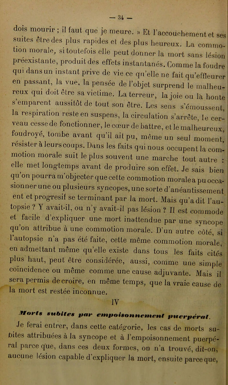 dois mourir ; ,1 faut que je meure. » Et l’accoüehement et ses smtes être des plus rapides et des plus heureux. La commo- tion morale, s, toutefois elle peut donner la mort sans lésion préexistante, produit des effets instantanés. Comme la foudre qui dans un instant prive de vie ce qu’elle ne fait qu’effleurer en passant, la vue. la pensée de l’objet surprend le malheu- reux qui doit être sa victime. La terreur, la joie ou la honte s’emparent aussitôt de tout son être. Les sens s’émoussent la respiralion reste en suspens, la circulation s’arrête, le cer- veau cesse de fonctionner, le cœur de battre, et le malheureux foudroyé, tombe avant qu’il ail pu, même un seul moment,’ résister a leurs coups. Dans les faits qui nous occupent la com- motion morale suit le plus souvent une marche tout autre : elle met longtemps avant de produire son effet. Je sais bien q u on pourra m'objecter que celte commotion moralea pu occa- sionner une ou plusieurs syncopes, une sorte d’anéantissement ent et prog-resif se terminant par la mort. Mais qu’a dit l’au- topsie ? Y avait-il, ou n’y avait-il pas lésion ? Il est commode et facile d’expliquer une mort inattendue par une syncope qu’on attribue à une commotion morale. D'un autre côté si l’autopsie n’a pas été faite, cette même commotion morale, en admettant même qu’elle existe dans tous les faits cités plus haut, peut être considérée, aussi, comme une simple coïncidence ou même comme une cause adjuvante. Mais il sera permis de croire, en même temps, que la vraie cause de la mort est restée inconnue. IV Morts subites par empoisonnement puerpéral. Je ferai entrer, dans cette catégorie, les cas de morts su- bites attribuées à la syncope et à l’empoisonnement puerpé- ral parce que, dans ces deux formes, on n’a trouvé, dit-on, aucune lésion capable d’expliquer la mort, ensuite parce que,