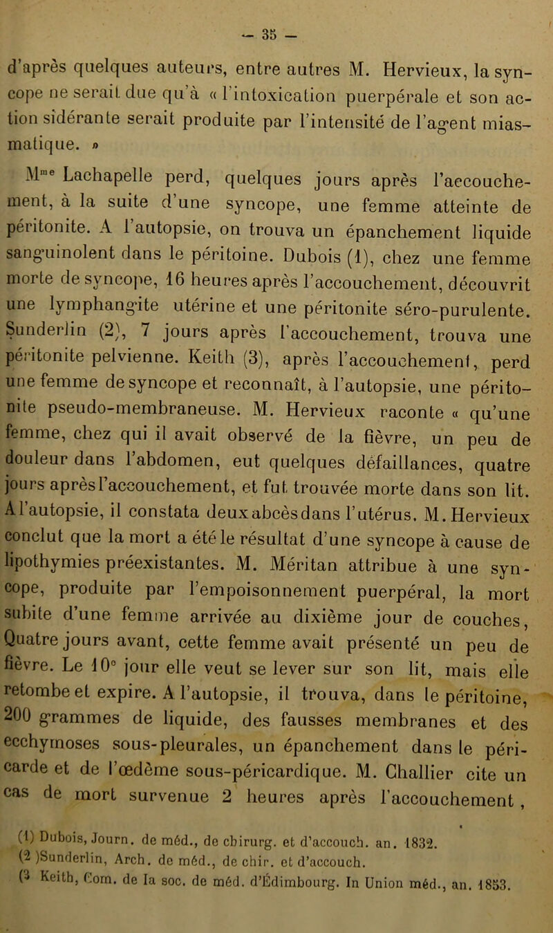 d’après quelques auteurs, entre autres M. Hervieux, la syn- cope ne serait due qu’à « 1 intoxication puerpérale et son ac- tion sidérante serait produite par l’intensité de 1 agent mias- matique. » Mme Lachapelle perd, quelques jours après l'accouche- ment, à la suite d une syncope, une femme atteinte de péritonite. A 1 autopsie, on trouva un épanchement liquide sanguinolent dans le péritoine. Dubois (1), chez une femme morte de syncope, 16 heures après l'accouchement, découvrit une lymphangite utérine et une péritonite séro-purulente. Sunderlin (2), 7 jours après l’accouchement, trouva une péritonite pelvienne. Keith (3), après l'accouchement, perd une femme de syncope et reconnaît, à l’autopsie, une périto- nite pseudo-membraneuse. M. Hervieux raconte « qu’une femme, chez qui il avait observé de la fièvre, un peu de douleur dans 1 abdomen, eut quelques défaillances, quatre jours après l’accouchement, et fut trouvée morte dans son lit. Al autopsie, il constata deuxabcesdans 1 utérus, M. Hervieux conclut que la mort a été le résultat d’une syncope à cause de lipothymies préexistantes. M. Méritan attribue à une syn- cope, produite par l’empoisonnement puerpéral, la mort subite d’une femme arrivée au dixième jour de couches, Quatre jours avant, cette femme avait présenté un peu de fièvre. Le 10° jour elle veut se lever sur son lit, mais elle retombe et expire. A l’autopsie, il trouva, dans le péritoine, 200 grammes de liquide, des fausses membranes et des ecchymoses sous-pleurales, un épanchement dans le péri- carde et de l’œdème sous-péricardique. M. Challier cite un cas de mort survenue 2 heures après l’accouchement , (1) Dubois, Journ. de méd., de cbirurg. et d’accouch. an. 1832. (2 )Sunderlin, Arch. do méd., de chir. et d’accouch. D Keith, Com. de la soc. de méd. d’Edimbourg. In Union méd., an. 1853.