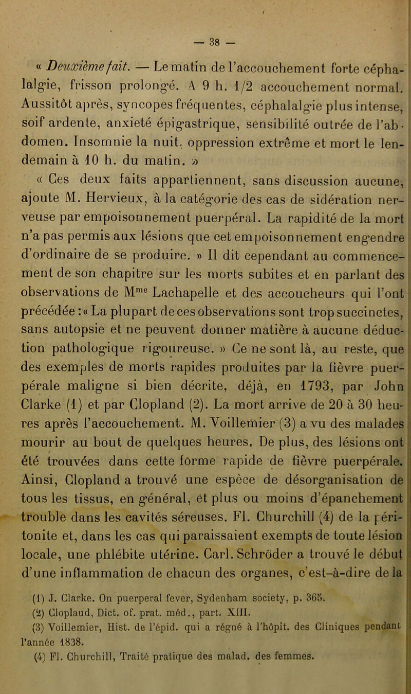 / — 38 - « Deuxième fait. — Le matin de l’accouchement forte cépha- lalgie, frisson prolongé. A 9 h. 1/2 accouchement normal. Aussitôt après, syncopes fréquentes, céphalalgie plus intense, soif ardente, anxiété épigastrique, sensibilité outrée de l’ab- domen. Insomnie la nuit, oppression extrême et mort le len- demain à 10 h. du malin. » « Ces deux faits appartiennent, sans discussion aucune, ajoute M. Hervieux, à la catégorie des cas de sidération ner- veuse par empoisonnement puerpéral. La rapidité de la mort n’a pas permis aux lésions que cet empoisonnement engendre d’ordinaire de se produire. » Il dit cependant au commence- ment de son chapitre sur les morts subites et en parlant des observations de Mme Lachapelle et des accoucheurs qui l’ont précédée :« La plupart de ces observations sont trop succinctes, sans autopsie et ne peuvent donner matière à aucune déduc- tion pathologique rigoureuse. » Ce ne sont là, au reste, que des exemples de morts rapides produites par la fièvre puer- pérale maligne si bien décrite, déjà, en 1793, par John Clarke (1) et par Clopland (2). La mort arrive de 20 à 30 heu- res après l’accouchement. M. Yoillemier (3) a vu des malades mourir au bout de quelques heures. De plus, des lésions ont / été trouvées dans cette forme rapide de fièvre puerpérale. Ainsi, Clopland a trouvé une espèce de désorganisation de tous les tissus, en général, et plus ou moins d’épanchement trouble dans les cavités séreuses. FL Churchill (4) de la péri- tonite et, dans les cas qui paraissaient exempts de toute lésion locale, une phlébite utérine. Cari. Schrôder a trouvé le début d’une inflammation de chacun des organes, c’est-à-dire delà (1) J. Clarke. On puerpéral fever, Sydenham society, p. 365. {‘‘l) Cloplaud, Dict. of. prat. méd., part. XIII. (3) Voillemier, Hist. de l’épid. qui a régné à l’hôpit. des Cliniques pendant l’année 1838.