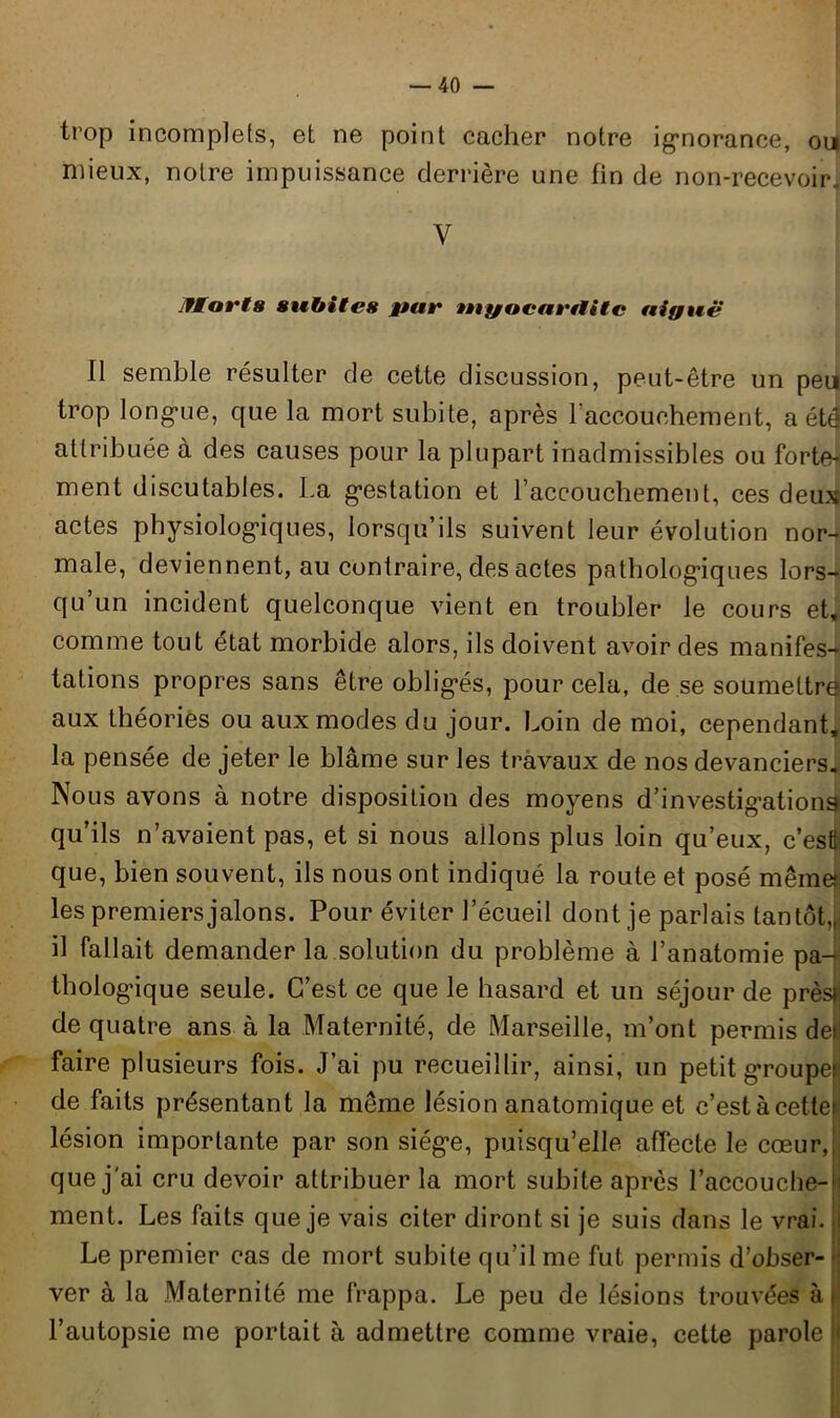 trop incomplets, et ne point cacher notre ignorance, oui mieux, notre impuissance derrière une fin de non-recevoir. Y IfMorts subites par tugacavilitc aiguë Il semble résulter de cette discussion, peut-être un peu trop longue, que la mort subite, après l'accouchement, a été attribuée à des causes pour la plupart inadmissibles ou forte- ment discutables. La gestation et l’accouchement, ces deux actes physiologiques, lorsqu’ils suivent leur évolution nor- male, deviennent, au contraire, des actes pathologiques lors- qu’un incident quelconque vient en troubler le cours et, comme tout état morbide alors, ils doivent avoir des manifes- tations propres sans être obligés, pour cela, de se soumettre aux théories ou aux modes du jour. Loin de moi, cependant, la pensée de jeter le blâme sur les travaux de nos devanciers. Nous avons à notre disposition des moyens d’investigations qu’ils n’avaient pas, et si nous allons plus loin qu’eux, c’esfj que, bien souvent, ils nous ont indiqué la route et posé même» les premiers jalons. Pour éviter l’écueil dont je parlais tantôt,, il fallait demander la solution du problème à l’anatomie pa- thologique seule. C’est ce que le hasard et un séjour de prèsfi de quatre ans à la Maternité, de Marseille, m’ont permis de^ faire plusieurs fois. J’ai pu recueillir, ainsi, un petit groupel de faits présentant la même lésion anatomique et c’estàcettei lésion importante par son siège, puisqu’elle affecte le cœur,, que j'ai cru devoir attribuer la mort subite après l’accouche-| ment. Les faits que je vais citer diront si je suis dans le vrai. I Le premier cas de mort subite qu’il me fut permis d’obser- ver à la Maternité me frappa. Le peu de lésions trouvées à» l’autopsie me portait à admettre comme vraie, cette parole )