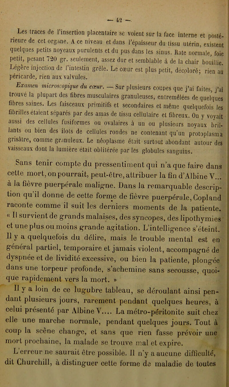 Les traces ^ l’insertion placentaire se voient sur la face interne et posté- rieure de cet organe. A ce niveau et dans l’épaisseur du tissu utérin, existent quelques petits noyeaux purulents et du pus dans les sinus. Rate normale, foie petit, pesant 720 gr. seulement, assez dur et semblable à de la chair bouillie Légère injection de l’intestin grêle. Le cœur est plus petit, décoloré; rien au péricarde, rien aux valvules. Examen microscopique du cœur. — Sur plusieurs coupes que j’ai faites, j’ai trouvé la plupart des fibres musculaires granuleuses, entremêlées de quelques fibres saines. Les faisceaux primitifs et secondaires et même quelquefois les fibrilles étaient séparés par des amas de tissu cellulaire et fibreux. On y voyait aussi des cellules fusiformes ou ovalaires à un ou plusieurs noyaux bril- lants ou bien des ilôts de cellules rondes ne contenant qu’un protoplasma grisâtre, comme granuleux. Le néoplasme était surtout abondant autour des vaisseaux dont la lumière était oblitérée par les globules sanguins. Sans tenir compte du pressentiment qui n’a que faire dans cette mort, on pourrait, peut-être, attribuer la fin d’Albine V... à la fièvre puerpérale maligne. Dans la remarquable descrip- tion qu il donne de cette forme de fièvre puerpérale, Copland raconte comme il suit les derniers moments de la patiente. « Il survient de grands malaises, des syncopes, des lipothymies et une plus ou moins grande agitation. L’intelligence s’éteint. Il y a quelquefois du délire, mais le trouble mental est en général partiel, temporaire et jamais violent, accompagné de dyspnée et de lividité excessive, ou bien la patiente, plongée dans une torpeur profonde, s’achemine sans secousse, quoi- que rapidement vers la mort. » Il y a loin de ce lugubre tableau, se déroulant ainsi pen- dant plusieurs jours, rarement pendant quelques heures, à celui piésenté par ÀlbineV.... La métro-péritonite suit chez elle une marche normale, pendant quelques jours. Tout à coup la scène change, et sans que rien fasse prévoir une mort prochaine, la malade se trouve mal et expire. L erreur ne saurait être possible. 11 n’y a aucune difficulté, j dit Churchill, à distinguer cette forme de maladie de toutes