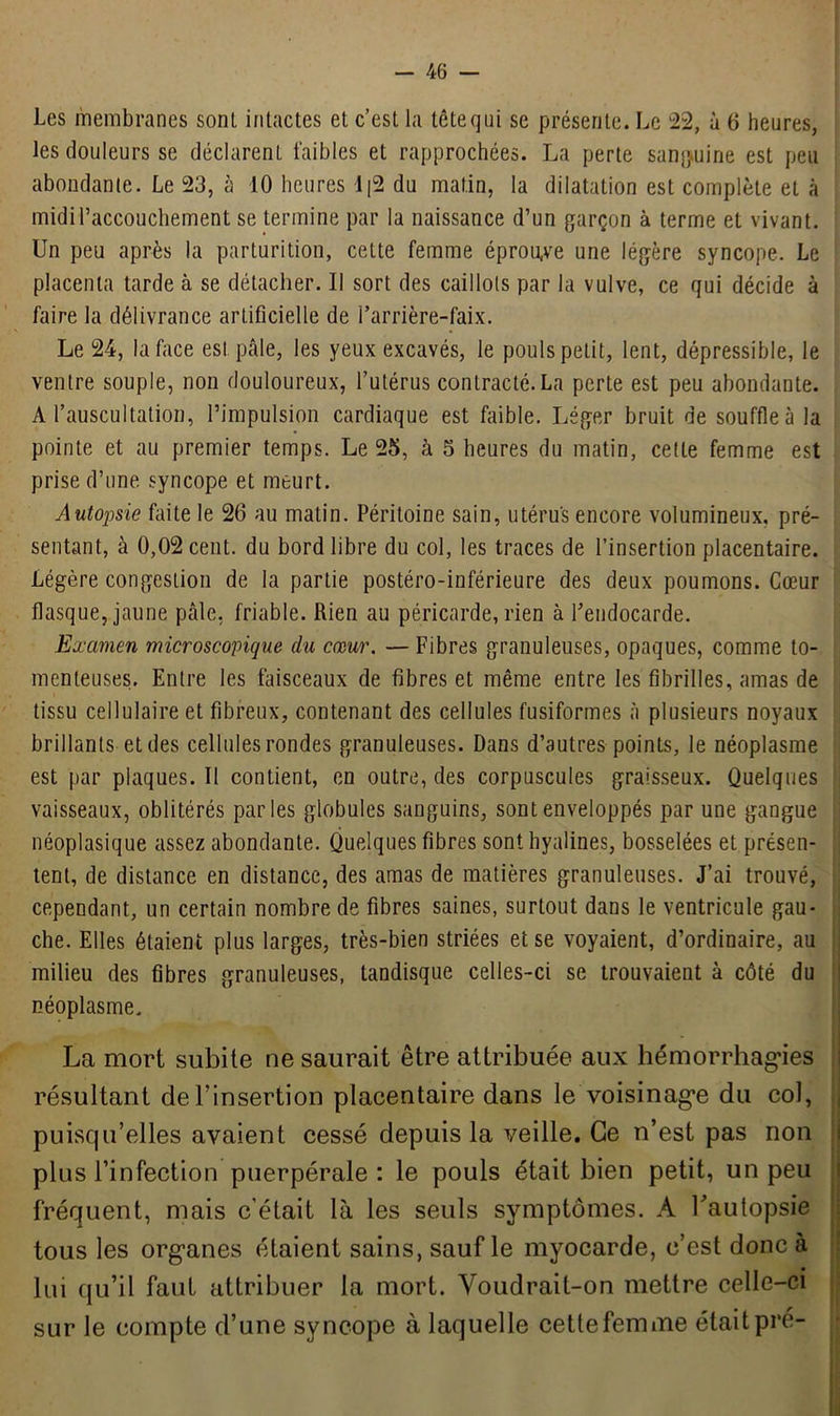 Les membranes sont, intactes et c’est la tête qui se présente. Le 22, à 6 heures, les douleurs se déclarent faibles et rapprochées. La perte sanguine est peu abondante. Le 23, à 10 heures d|2 du matin, la dilatation est complète et à midi l'accouchement se termine par la naissance d’un garçon à terme et vivant. Un peu après la parturition, cette femme éprouve une légère syncope. Le placenta tarde à se détacher. Il sort des caillots par la vulve, ce qui décide à faire la délivrance artificielle de l’arrière-faix. Le 24, la face est pâle, les yeux excavés, le pouls petit, lent, dépressible, le ventre souple, non douloureux, l’utérus contracté. La perte est peu abondante. A l’auscultation, l’impulsion cardiaque est faible. Léger bruit de souffle à la pointe et au premier temps. Le 25, à 5 heures du matin, cette femme est prise d’une syncope et meurt. Autopsie faite le 26 au matin. Péritoine sain, utérus encore volumineux, pré- sentant, à 0,02 cent, du bord libre du col, les traces de l’insertion placentaire. Légère congestion de la partie postéro-inférieure des deux poumons. Cœur flasque, jaune pâle, friable. Rien au péricarde, rien à l’endocarde. Examen microscopique du cœur. — Fibres granuleuses, opaques, comme to- menteuses. Entre les faisceaux de fibres et même entre les fibrilles, amas de tissu cellulaire et fibreux, contenant des cellules fusiformes à plusieurs noyaux brillants et des cellules rondes granuleuses. Dans d’autres points, le néoplasme est par plaques. Il contient, en outre, des corpuscules graisseux. Quelques vaisseaux, oblitérés parles globules sanguins, sont enveloppés par une gangue néoplasique assez abondante. Quelques fibres sont hyalines, bosselées et présen- tent, de distance en distance, des amas de matières granuleuses. J’ai trouvé, cependant, un certain nombre de fibres saines, surtout dans le ventricule gau- che. Elles étaient plus larges, très-bien striées et se voyaient, d’ordinaire, au milieu des fibres granuleuses, tandisque celles-ci se trouvaient à côté du néoplasme. La mort subite ne saurait être attribuée aux hémorrhagies résultant de l’insertion placentaire dans le voisinage du col, puisqu’elles avaient cessé depuis la veille. Ce n’est pas non plus l’infection puerpérale: le pouls était bien petit, un peu fréquent, mais c'était là les seuls symptômes. A l'autopsie tous les organes étaient sains, sauf le myocarde, c’est donc à lui qu’il faut attribuer la mort. Voudrait-on mettre celle-ci sur le compte d’une syncope à laquelle cette femme était pré-