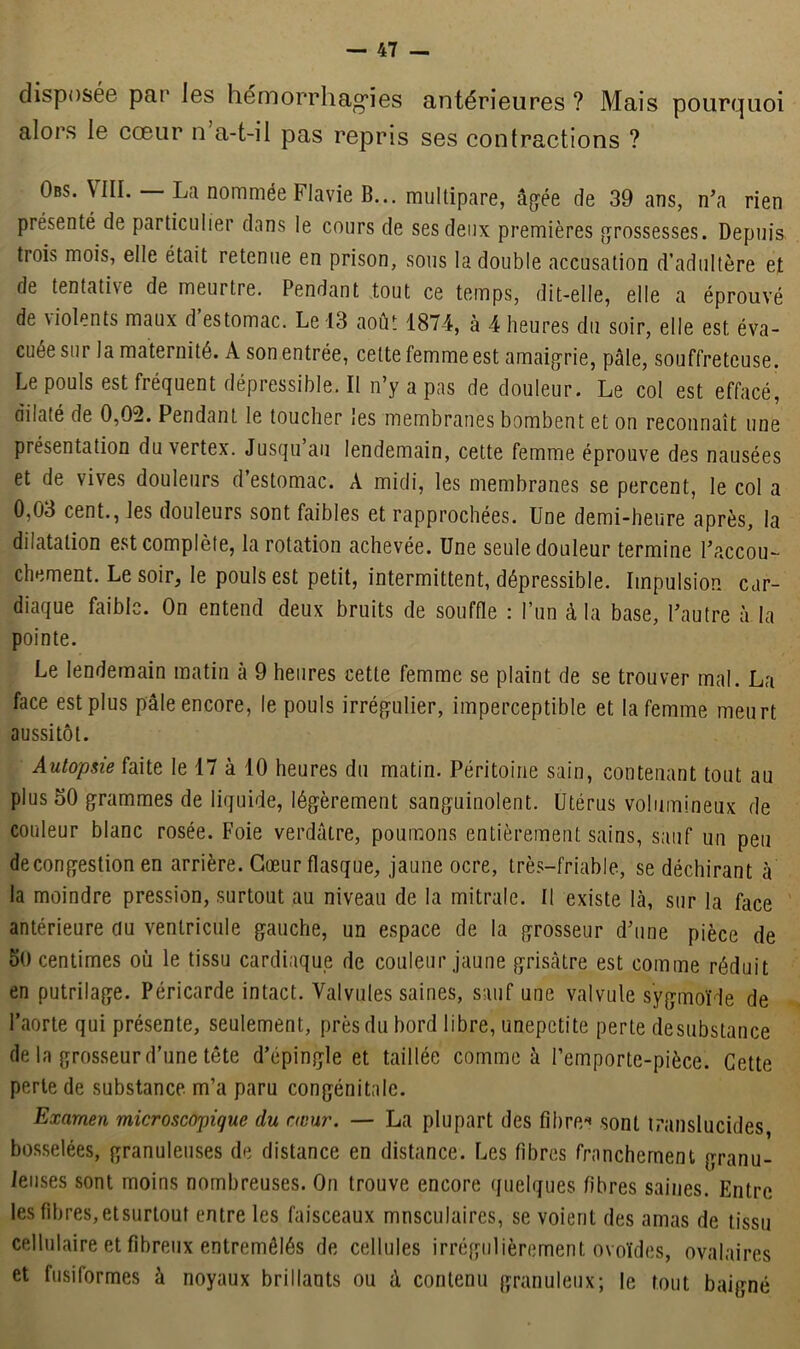 disposée par les hémorrhagies antérieures ? Mais pourquoi alors le cœur n a-t-il pas repris ses contractions ? Obs. VIII. La nommée Flavie B... multipare, âgée de 39 ans, n’a rien présenté de particulier dans le cours de ses deux premières grossesses. Depuis, trois mois, elle était retenue en prison, sous la double accusation d’adultère et de tentative de meurtre. Pendant tout ce temps, dit-elle, elle a éprouvé de violents maux d’estomac. Le 13 août 1874, à 4 heures du soir, elle est éva- cuée sur la maternité. A son entrée, cette femme est amaigrie, pâle, souffreteuse. Le pouls est fréquent dépressible. Il n’y a pas de douleur. Le col est effacé, dilaté de 0,02. Pendant le toucher les membranes bombent et on reconnaît une présentation duvertex. Jusqu au lendemain, cette femme éprouve des nausées et de vives douleurs d estomac. À midi, les membranes se percent, le col a 0,03 cent., les douleurs sont faibles et rapprochées. Une demi-heure après, la dilatation est complète, la rotation achevée. Une seule douleur termine l’accou- chement. Le soir, le pouls est petit, intermittent, dépressible. Impulsion car- diaque faible. On entend deux bruits de souffle : l’un à la base, l’autre à la pointe. Le lendemain matin à 9 heures cette femme se plaint de se trouver mal. La face est plus pâle encore, le pouls irrégulier, imperceptible et la femme meurt aussitôt. Autopsie faite le 17 à 10 heures du matin. Péritoine sain, contenant tout au plus 50 grammes de liquide, légèrement sanguinolent. Utérus volumineux de couleur blanc rosée. Foie verdâtre, poumons entièrement sains, sauf un peu decongestion en arrière. Cœur flasque, jaune ocre, très-friable, se déchirant à la moindre pression, surtout au niveau de la mitrale. Il existe là, sur la face antérieure du ventricule gauche, un espace de la grosseur d’une pièce de 50 centimes où le tissu cardiaque de couleur jaune grisâtre est comme réduit en putrilage. Péricarde intact. Valvules saines, sauf une valvule sÿgmoïde de l’aorte qui présente, seulement, près du bord libre, unepetite perte desubstance de la grosseur d’une tête d’épingle et taillée comme à l’emporte-pièce. Cette perte de substance m’a paru congénitale. Examen microscopique du cœur. — La plupart des fibre* sont translucides bosselées, granuleuses de distance en distance. Les fibres franchement granu- leuses sont moins nombreuses. On trouve encore quelques fibres saines. Entre les fibres, et surtout entre les faisceaux musculaires, se voient des amas de tissu cellulaire et fibreux entremêlés de cellules irrégulièrement ovoïdes, ovalaires et fusiformes à noyaux brillants ou à contenu granuleux; le tout baigné