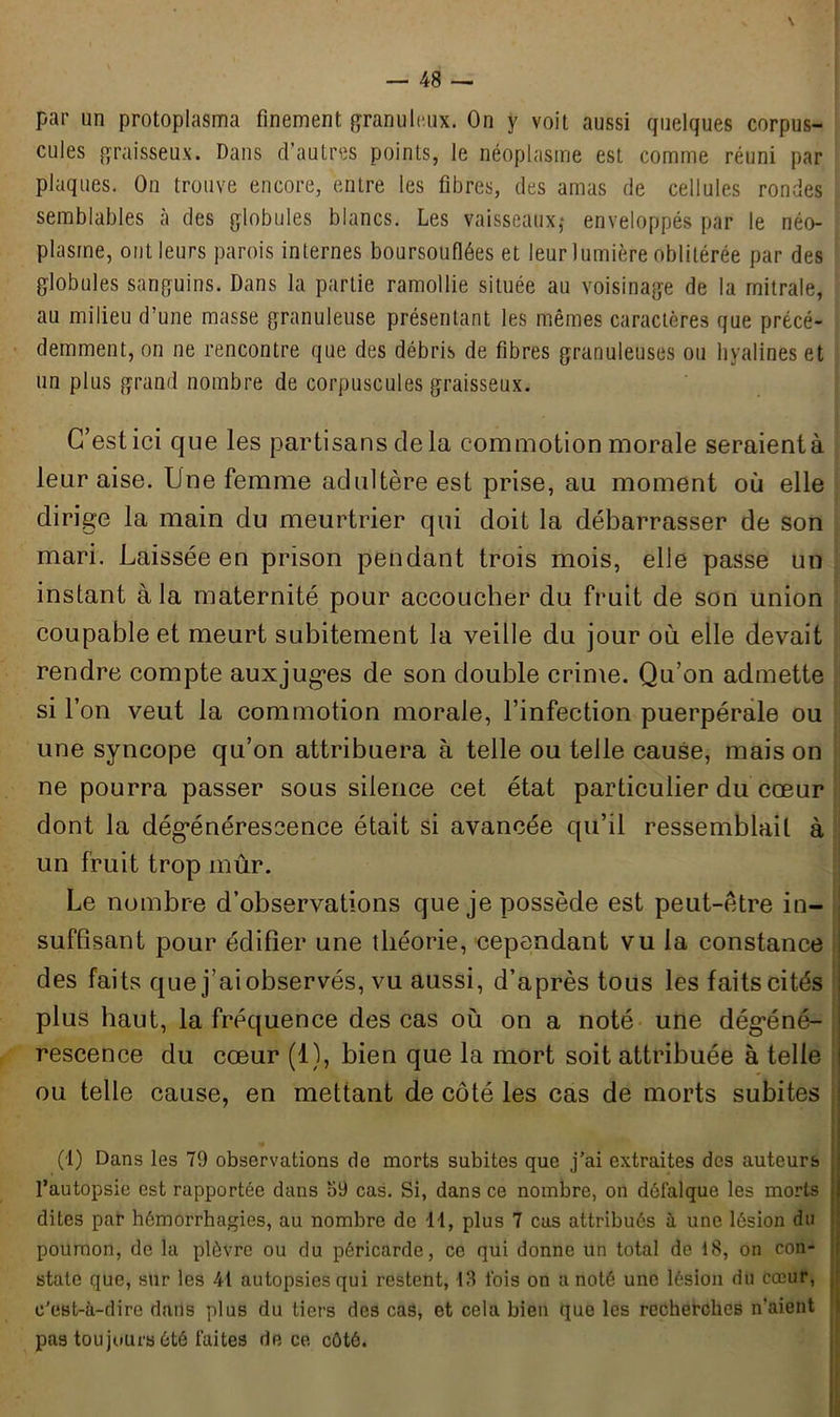 par un protoplasma finement granuleux. On y voit aussi quelques corpus- cules graisseux. Dans d’autres points, le néoplasme est comme réuni par plaques. On trouve encore, entre les fibres, des amas de cellules rondes semblables à des globules blancs. Les vaisseaux,- enveloppés par le néo- plasme, ont leurs parois internes boursouflées et leur lumière oblitérée par des globules sanguins. Dans la partie ramollie située au voisinage de la mitrale, au milieu d’une masse granuleuse présentant les mêmes caractères que précé- demment, on ne rencontre que des débris de fibres granuleuses ou hyalines et un plus grand nombre de corpuscules graisseux. C’est ici que les partisans de la commotion morale seraient à leur aise. Une femme adultère est prise, au moment où elle dirige la main du meurtrier qui doit la débarrasser de son mari. Laissée en prison pendant trois mois, elle passe un instant à la maternité pour accoucher du fruit de son union coupable et meurt subitement la veille du jour où elle devait rendre compte auxjuges de son double crime. Qu’on admette si l’on veut la commotion morale, l’infection puerpérale ou une syncope qu’on attribuera à telle ou telle cause, mais on ne pourra passer sous silence cet état particulier du cœur dont la dégénérescence était si avancée qu’il ressemblait à un fruit trop mûr. Le nombre d’observations que je possède est peut-être in- suffisant pour édifier une théorie, cependant vu la constance i des faits que j'ai observés, vu aussi, d’après tous les faits cités plus haut, la fréquence des cas où on a noté une dégéné- I rescence du cœur (1), bien que la mort soit attribuée à telle i ou telle cause, en mettant de côté les cas de morts subites \ (1) Dans les 79 observations de morts subites que j’ai extraites des auteurs j l’autopsie est rapportée dans 59 cas. Si, dans ce nombre, on défalque les morts jl dites pat- hémorrhagies, au nombre de 11, plus 7 cas attribués à une lésion du poumon, de la plèvre ou du péricarde, ce qui donne un total de 18, on con- state que, sur les 41 autopsies qui restent, 13 ibis on a noté une lésion du cœur, c'est-à-dire dans plus du tiers des cas, et cela bien que les recherches n’aient pas toujours été faites de ce côté.