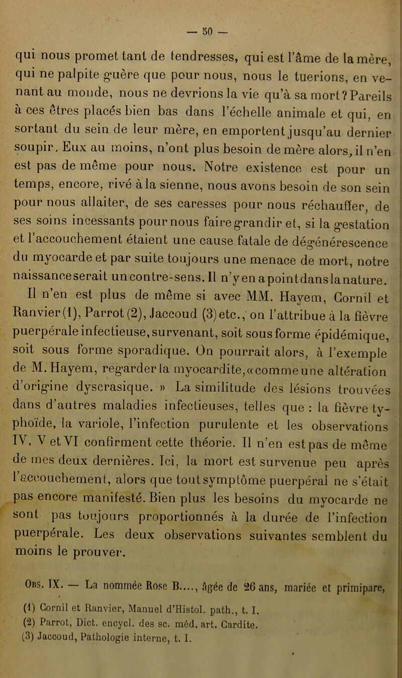 qui nous promet tant de tendresses, qui est l’âme de la mère, qui ne palpite guère que pour nous, nous le tuerions, en ve- nant au monde, nous ne devrions la vie qu’à sa mort?Pareils à ces êtres placés bien bas dans l’échelle animale et qui, en sortant du sein de leur mère, en emportent jusqu’au dernier soupir. Eux au moins, n’ont plus besoin de mère alors, il n’en est pas de même pour nous. Notre existence est pour un temps, encore, rivé à la sienne, nous avons besoin de son sein pour nous allaiter, de ses caresses pour nous réchauffer, de ses soins incessants pournous faire grandir et, si la gestation et 1 accouchement étaient une cause fatale de degenérescence du myocarde et par suite toujours une menace de mort, notre naissanceserait uncontre-sens. Il n’yenapointdanslanature. Il n’en est plus de même si avec MM. Hayem, Cornii et Ranvier(l),Parrot (2), Jaccoud (3)etc., on l’attribue à la fièvre puerpérale infectieuse, survenant, soit sous forme épidémique, soit sous forme sporadique. On pourrait alors, à l’exemple de M. Hayem, regarder la myocardite,«comme une altération d’origine dyscrasique. » La similitude des lésions trouvées dans d’autres maladies infectieuses, telles que : la fièvre ty- phoïde, la variole, l’infection purulente et les observations IV, V et VI confirment cette théorie. Il n’en est pas de même de mes deux dernières. Ici, la mort est survenue peu après l’accouchement, alors que tout symptôme puerpéral ne s’était pas encore manifesté. Bien plus les besoins du myocarde ne sont pas toujours proportionnés à la durée de l’infection puerpérale. Les deux observations suivantes semblent du moins le prouver. Ons. IX. La nommée Rose B...., âgée de 26 ans, mariée et primipare, (1) Gornil et Ranvier, Manuel d’Histol. path., t. I. (2) Parrot, Dict. encycl. des sc. méd. art. Cardite. (3) Jaccoud, Pathologie interne, t. I.