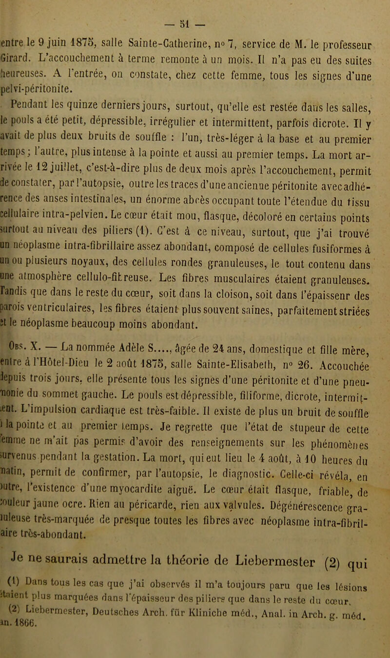 entre le 9 juin 1875, salle Sainte-Catherine, n°7, service de M. le professeur Girard. L’accouchement à terme remonte à un mois. Il n’a pas eu des suites heureuses. A 1 entrée, on constate, chez cette femme, tous les signes d’une pelvi-péritonite. Pendant les quinze derniers jours, surtout, qu’elle est restée dans les salles, le pouls a été petit, dépressible, irrégulier et intermittent, parfois dicrote. Il y avait de plus deux bruits de souffle : l’un, très-léger à la base et au premier temps ; 1 autre, plus intense à la pointe et aussi au premier temps. La mort ar- rivée le 12 juillet, c est-à-dire plus de deux mois après l’accouchement, permit de constater, par l’autopsie, outre les traces d’une ancienne péritonite avecadhé- rence des anses intestinales, un énorme abcès occupant toute l’étendue du tissu cellulaire intra-pelvien. Le cœur était mou, flasque, décoloré en certains points surtout au niveau des piliers (1). C’est à ce niveau, surtout, que j’ai trouvé un néoplasme intra-fibrillaire assez abondant, composé de cellules fusiformes à un ou plusieurs noyaux, des cellules rondes granuleuses, le tout contenu dans une atmosphère cellulo-fîtreuse. Les fibres musculaires étaient granuleuses* Tandis que dans le reste du cœur, soit dans la cloison, soit dans l’épaissenr des parois ventriculaires, les fibres étaient plus souvent saines, parfaitement striées ît le néoplasme beaucoup moins abondant. Obs. X. — La nommée Adèle S...., âgée de 24 ans, domestique et fille mère, entre à 1 Hôtel-Dieu le 2 août 1875, salle Sainte-Elisabeth, n° 26. Accouchée iepuis trois jours, elle présente tous les signes d’une péritonite et d’une pneu- monie du sommet gauche. Le pouls est dépressible, filiforme, dicrote, intermif- .ent. L’impulsion cardiaque est très-faible. Il existe de plus un bruit de souffle i la pointe et au premier temps. Je regrette que l’état de stupeur de cette emme ne m’ait pas permis d’avoir des renseignements sur les phénomènes survenus-pendant la gestation. La mort, qui eut lieu le 4 août, à JO heures du matin, permit de confirmer, par l’autopsie, le diagnostic. Celle-ci révéla, en )utre, l’existence d’une myocardite aiguë. Le cœur était flasque, friable, de ■ouleur jaune ocre. Rien au péricarde, rien aux valvules. Dégénérescence gra- tuleuse très-marquée de presque toutes les fibres avec néoplasme inlra-fibril- aire très-abondant. Je ne saurais admettre la théorie de Liebermester (2) qui (1) Dans tous les cas que j’ai observés il m’a toujours paru que les lésions itaient plus marquées dans l'épaisseur des piliers que dans le reste du cœur. (2) Liebermester, Deutsches Arch. für Klinicbe méd., Anal, in Arch. g. rnéd. in.1866.