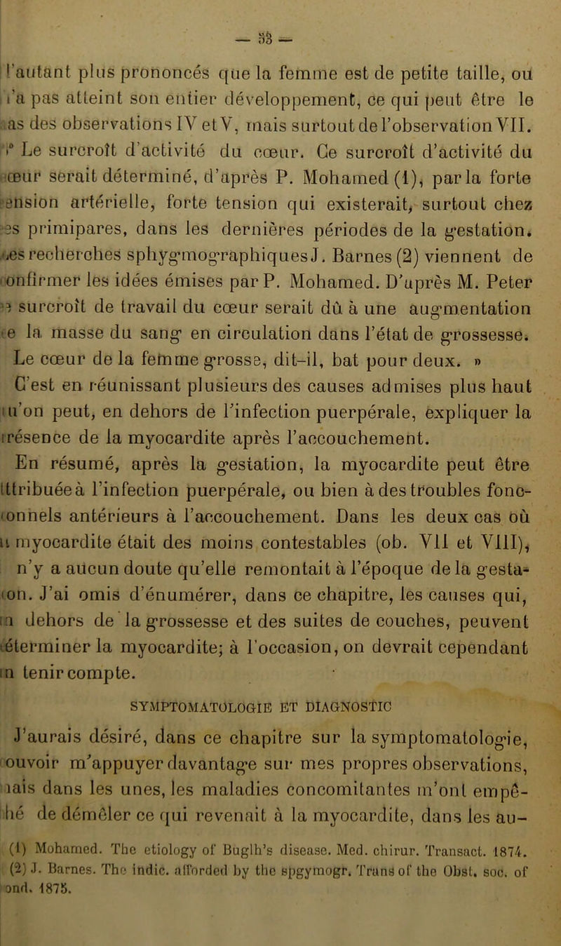 fautant plus prononcés que la femme est de petite taille, ou i i’a pas atteint son entier développement, ce qui peut être le as des observations IV etV, mais surtout de l’observation VII. •° Le surcroît d activité du cœur. Ce surcroît d’activité du œur serait déterminé, d’après P. Mohamed (1)* parla forte élision artérielle, forte tension qui existerait, surtout chez :‘3S primipares, dans les dernières périodes de la gestation* œs recherches sphygmogràphiques J. Barnes (2) viennent de ' onfirmer les idées émises par P. Mohamed. D’après M. Peter i surcroît de travail du cœur serait dû. à une augmentation -e la masse du sang en circulation dans l’état de grossesse. Le cœur de la femme grosse, dit-il, bat pour deux. » C'est en réunissant plusieurs des causes admises plus haut u’on peut, en dehors de l’infection puerpérale, expliquer la irésence de la myocardite après l’accouchement. En résumé, après la gestation, la myocardite peut être Ittribuéeà l’infection puerpérale, ou bien à des troubles fono- œnnels antérieurs à l’accouchement. Dans les deux cas où u myocardite était des moins contestables (ob. Vil et VIII), n’y a aucun doute qu’elle remontait à l’époque de la gesta^ • on. J’ai omis d’énumérer, dans ce chapitre, les causes qui, ni dehors de la grossesse et des suites de couches, peuvent éterminer la myocardite; à l’occasion, on devrait cependant m tenir compte. SYMPTOMATOLOGIE ET DIAGNOSTIC J’aurais désiré, dans ce chapitre sur la symptomatologie, ouvoir m’appuyer davantage sur mes propres observations, îais dans les unes, les maladies concomitantes m’ont empê- tié de démêler ce qui revenait à la myocardite, dans les au- (1) Mohamed. The etiology of Buglh’s disease. Med. chirur. Transact. 1874. (2) J. Barnes. The indic. afforded by tlic spgymogr. Trtttiëof the Obst. soc. of