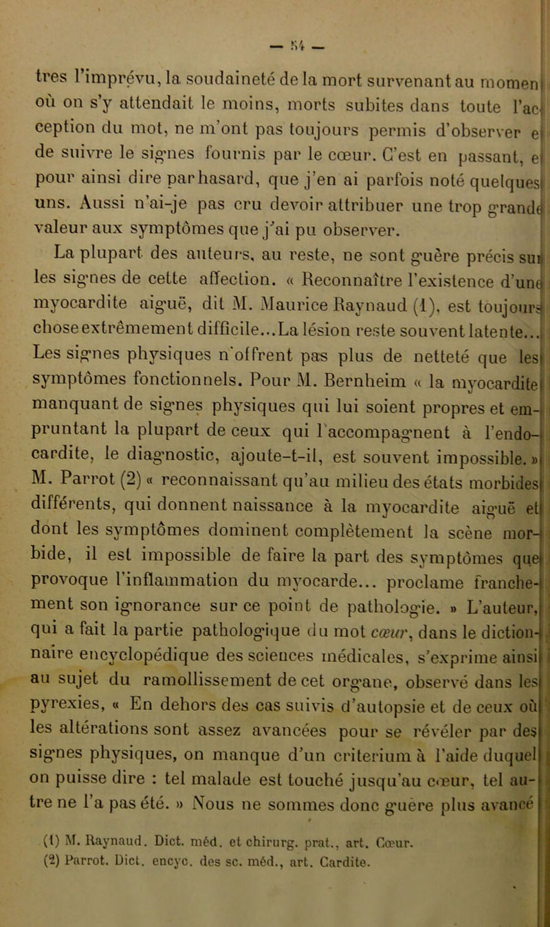 très I imprévu, la soudaineté de la mort survenant au moment où on s’y attendait le moins, morts subites dans toute lac* ception du mot, ne m ont pas toujours permis d’observer ej de suivre le signes fournis par le cœur. C’est en passant, el pour ainsi dire par hasard, que j’en ai parfois noté quelques! uns. Aussi n’ai-je pas cru devoir attribuer une trop grande! valeur aux symptômes que j’ai pu observer. La plupart, des auteurs, au reste, ne sont guère précis suis les signes de cette affection. « Reconnaître l’existence d’une myocardite aigrie, dit M. Maurice Raynaud (1), est toujours chose extrêmement difficile...La lésion reste souvent latente... Les signes physiques n’offrent pas plus de netteté que les» symptômes fonctionnels. Pour M. Bernheim « la myocarditef manquant de sigmes physiques qui lui soient propres et em-i pruntant la plupart de ceux qui raccompagnent à l’endo- cardite, le diagnostic, ajoute-t-il, est souvent impossible.»! M. Parrot (2) « reconnaissant qu’au milieu des états morbides différents, qui donnent naissance à la myocardite aiguë etf dont les symptômes dominent complètement la scène mor-| bide, il est impossible de faire la part des symptômes que provoque l’inflammation du myocarde... proclame franche- ment son ignorance sur ce point de pathologie. » L’auteur, qui a fait la partie pathologique du mot cœur, dans le diction- naire encyclopédique des sciences médicales, s’exprime ainsi au sujet du ramollissement de cet organe, observé dans les = pyrexies, « En dehors des cas suivis d’autopsie et de ceux où les altérations sont assez avancées pour se révéler par des signes physiques, on manque d’un critérium à l’aide duquel j on puisse dire : tel malade est touché jusqu’au cœur, tel au- • tre ne 1 a pas été. » Nous ne sommes donc gmère plus avancé # (t) M. Raynaud. Dict. raéd. et ohirurg. prat.. art. Cœur.