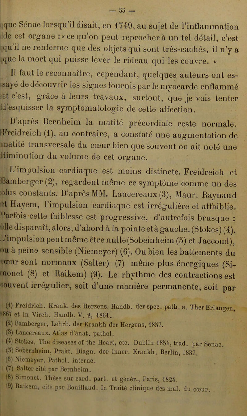 que Sénac lorsqu’il disait, en 1749, au sujet de l’inflammation de cet organe :« ce qu’on peut reprochera un tel détail, c’est qu il ne renferme que des objets qui sont très-cachés, il n’y a que la mort qui puisse lever le rideau qui les couvre. >» 11 faut le reconnaître, cependant, quelques auteurs ont es- sayé de découvrir les signes fournis par le myocarde enflammé et c est, grâce à leurs travaux, surtout, que je vais tenter id’esqüisser la symptomatologie de cette affection. D après Bernheim la matité précordiale reste normale, rreid reich (1), au contraire, a constaté une augmentation de iruatité transversale du cœur bien que souvent on ait noté une diminution du volume de cet organe. L impulsion cardiaque est moins distincte. Freidreich et Samberger (2), regardent même ce symptôme comme un des olus constants. D’après MM. Lancereaux (3), Maur. Raynaud Havem, l’impulsion cardiaque est irrégulière et affaiblie. )3arfois cette faiblesse est progressive, d’autrefois brusque : 'die disparaît, alors, d’abord à la pointe età gauche. (Stokes) (4). ./impulsion peut même être nulle(Sobeinheim (3) et Jaccoud), »u à peine sensible (Niemeyer) (6). Ou bien les battements du ceur sont normaux (Salter) (7) même plus énergiques (Si- nonet (8) et Raikem) (9). Le rhythme des contractions est œuvent irrégulier, soit d’une manière permanente, soit par (1) Freidrich. Krank. des Herzens. Handb. derspec. path. a. TherErlangen, 867 et in Virch. Handb. V. 2, 1861. (-) Bamberger, Lehrb. der Krankh der Hcrgens, 1857. (3) Lancereaux. Atlas d’ànat. pathol. (4) Stokes. The diseases ol'the Heart, etc. Dublin 1854, trad. par Senac. (5) Sobernheim, Prakt. Diagn. der inner. Krankh. Berlin, 1837. (6) Niemeyer. Pathol, interne. (7) Salter cité par Bernheim. (8) Simonet. Thèse sur card. part, et géuêr., Paris, 1824. 9) Raikem, cité par Bouillaud. In Traité clinique des mal. du cœur.
