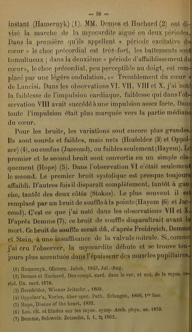 - 86 - instant (Hamernyk) (1). MM. Desnos et Huchard (2) ont di- visé la marche de la myocardite aiguë en deux périodes!: Dans la première qu’ils appellent « période excitative dm cœur » le choc précordial est très-fort, les battements sont! tumultueux ; dans la deuxième « période d’affaiblissementdif cœur», le choc précordial, peu perceptible au doigt, est rem- placé par une légère ondulation. »« Tremblement du cœur >i de Laneisi. Dans les observations VI. Vil, VIII et X, j’ai notqs la faiblesse de l’impulsion cardiaque, faiblesse qui dans l’ob- servation VIII avait succédé à une impulsion assez forte. Dan^ toute l’impulsion était plus marquée vers la partie médiane du cœur. Pour les bruits, les variations sont encore plus grandes.»' Ils sont sourds et faibles, mais nets (Hezfelder (3) et OppoL? zer) (4),ouconfus (Jaccoud), ou faibles seulement (Hayem). Ldj premier et le second bruit sont convertis en un simple cla- quement (Hope) (5). Dans l’observation VI c’était seulement le second. Le premier bruit systolique est presque toujours affaibli. D’autres fois il disparaît complètement, tantôt à gau che, tantôt des deux côtés (Stolœs). Le plus souvent il es» remplacé par un bruit de souffleàla pointe (Ilayem (6) et Jac- coud). C’est ce que j’ai noté dans les observations VII et X. D’après Demme(7), ce bruit de souffle disparaîtrait avant lait mort. Ce bruit de souffle serait dû, d’après Freidreich, Demmaj et Stein, à une insuffisance de la valvule mitrale. Si, comme j’ai cru l’observer, la myocardite débute et se trouve tou- jours plus accentuée dans l’épaisseur des muscles pupillaires, (!) Hamernyk. OEstern. Jahrb. 1843, Jul.-Aug. (“2) Desnos et Huchard. Descompl. card. dans la var. et not. de la myoc. ^a | riol. Un. med. 1870. (3) Herzfeldet, Wiener Jeitschr., 1860. (4) Oppolzer’s, Vorles, über spec. Puth. Erlangen, 1866,1er fasCj (5) Hope, Diseus of the heart, 1832, (6) Loc. cit. et Etudes sur les myos. symp. Arch. phys. an. 1870.