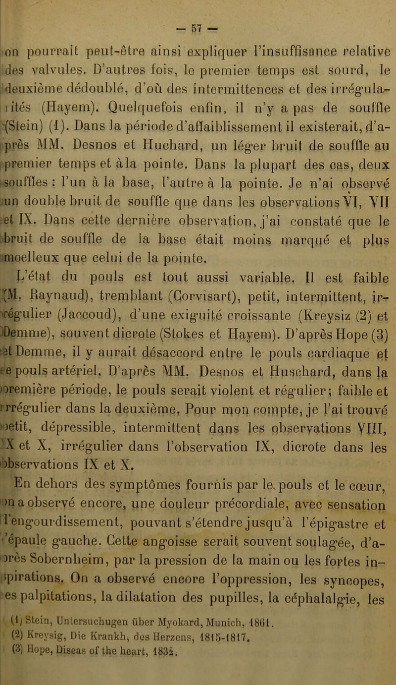 on pourrait peut-être ainsi expliquer l’insuffistmce relative des valvules. D’autres fois, le premier temps est sourd, le deuxième dédoublé, d’où des intermittences et des irrégula- i ités (Hayem). Quelquefois enfin, il n’y a pas de souffle '(Stein) (1). Dans la période d’affaiblissement il existerait, d’a- près MM. Desnos et Huchard, un lég’er bruit de souffle au premier temps et à la pointe. Dans la plupart des cas, deux souffles: l’un à la base, l’autre à la pointe. Je n’ai observé un double bruit de souffle que dans les observations VI, VII et IX. Dans cette dernière observation, j’ai constaté que le bruit de souffle de la base était moins marqué et plus moelleux que celui de la pointe. L état du pouls est tout aussi variable. Il est faible •IM. Raynaud), tremblant (Corvisart), petit, intermittent, ir- régulier (Jaccoud), d’une exiguïté croissante (Kreysiz (2) et Demme), souvent dicrole (Stokes et Hayem). D’après Hope (3) ■3t Demme, il y aurait désaccord entre le pouls cardiaque et te pouls artériel. D’après MM. Desnos et Huschard, dans la première période, le pouls serait violent et régulier; faible et • rrégulier dans la deuxième. Pour mon compte, je l’ai trouvé 1 )etit, dépressible, intermittent dans les observations VIÏI, X et X, irrégulier dans l’observation IX, dicrote dans les observations IX et X. En dehors des symptômes fournis par le.pouls et le cœur, >n a observé encore, une douleur précordiale, avec sensation d engourdissement, pouvant s’étendre jusqu’à l’épigastre et 'épaule gauche. Cette angoisse serait souvent soulagée, d’a- )rès Sobernheim, par la pression de la main ou les fortes in- spirations. On a observé encore l’oppression, les syncopes, es palpitations, la dilatation des pupilles, la céphalalgie, les (b stein, Unlersuchugen über Myokard, Munich, 1861. (2) Kreysig, Die Krankb* dos Herzcns, 1815-1817. (3) Hope, Diseas ol’ the heurt, 1832.
