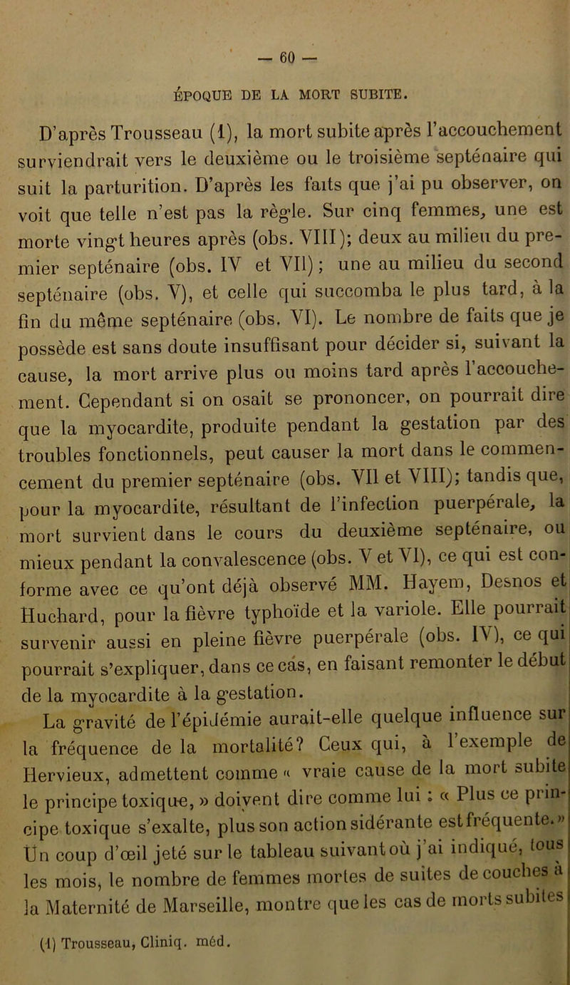 ÉPOQUE DE LA MORT SUBITE. D’après Trousseau (1), la mort subite après l'accouchement surviendrait vers le deuxième ou le troisième septénaire qui suit la parturition. D’après les faits que j’ai pu observer, on voit que telle n’est pas la règle. Sur cinq femmes, une est morte vingt heures après (obs. VIII); deux au milieu du pre- mier septénaire (obs. IV et Vil) ; une au milieu du second septénaire (obs. Y), et celle qui succomba le plus tard, à la fin du même septénaire (obs. VI). Le nombre de faits que je possède est sans doute insuffisant pour décider si, suivant la cause, la mort arrive plus ou moins tard après l’accouche- ment. Cependant si on osait se prononcer, on pourrait dire que la myocardite, produite pendant la gestation par des troubles fonctionnels, peut causer la mort dans le commen- cement du premier septénaire (obs. Vil et VIII); tandis que, pour la myocardite, résultant de l’infection puerpérale, la mort survient dans le cours du deuxieme septénaiie, ou mieux pendant la convalescence (obs. V et VI), ce qui est con- forme avec ce qu’ont déjà observé MM. Hayem, Desnos et Huchard, pour la fièvre typhoïde et la variole. Elle pourrait survenir aussi en pleine fièvre puerpérale (obs. IV), ce qui pourrait s’expliquer, dans ce cas, en faisant remonter le début: de la myocardite à la gestation. La gravité de l’épidémie aurait-elle quelque influence sur la fréquence de la mortalité? Ceux qui, à 1 exemple de Hervieux, admettent comme «■ vraie cause de la mort subite le principe toxique, » doivent dire comme lui : « Plus ce piin- cipe toxique s’exalte, plus son action sidérante est fréquente.» lîn coup d’œil jeté sur le tableau suivantoù j’ai indiqué, tous les mois, le nombre de femmes mortes de suites de couches a la Maternité de Marseille, montre que les cas de morts subites (1) Trousseau, Cliniq. méd.