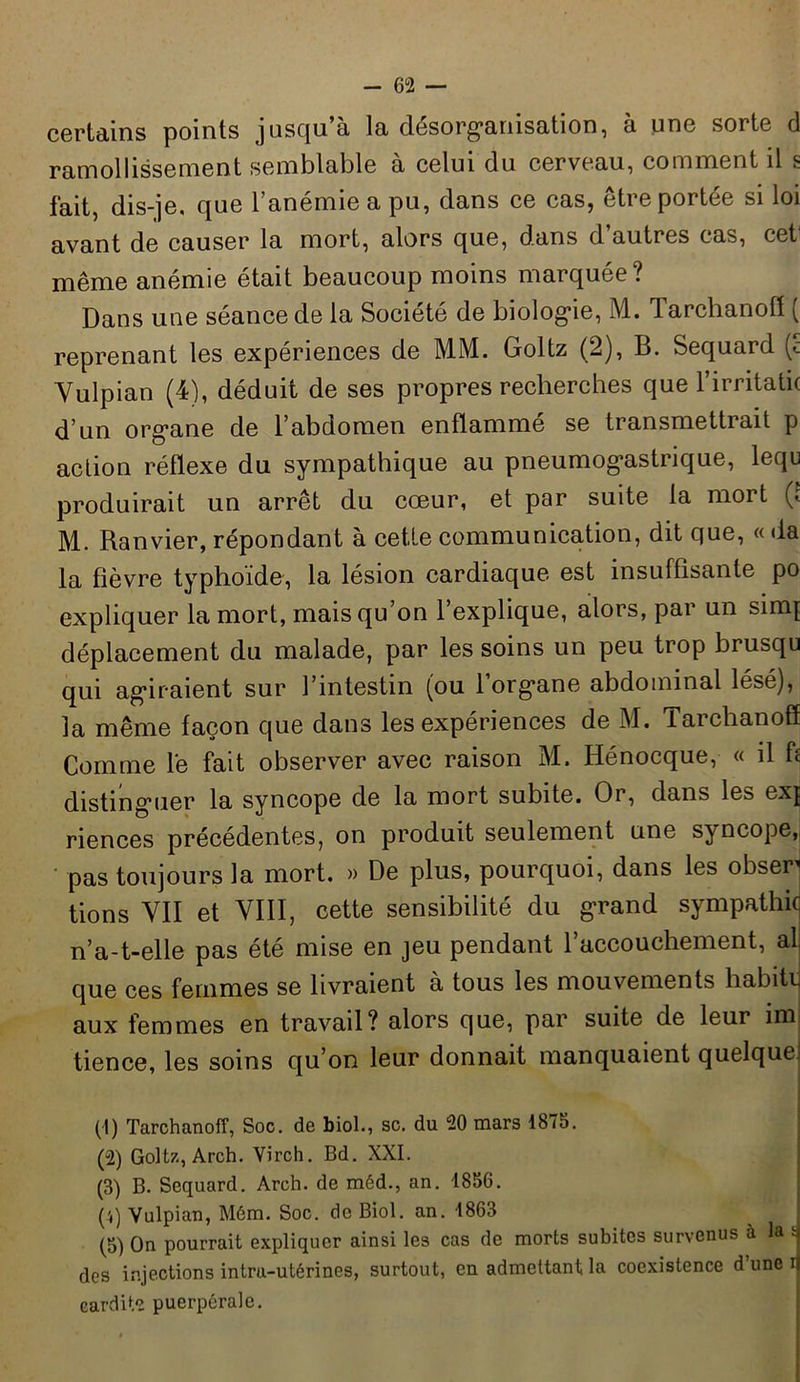 certains points jusqu’à la désorganisation, à une sorte d ramollissement semblable à celui du cerveau, comment il s fait, dis-je. que l’anémie a pu, dans ce cas, être portée si loi avant de causer la mort, alors que, dans d’autres cas, cet même anémie était beaucoup moins marquée? Dans une séance de la Société de biologie, M. larchanofl ( reprenant les expériences de MM. Goltz (2), B. Sequard (c Yulpian (4), déduit de ses propres recherches que l’irritatk d’un organe de l’abdomen enflammé se transmettrait p action réflexe du sympathique au pneumogastrique, lequ produirait un arrêt du cœur, et par suite la mort p M. Ranvier, répondant à cette communication, dit que, « da la fièvre typhoïde, la lésion cardiaque est insuffisante po expliquer la mort, mais qu’on l’explique, alors, par un sinq déplacement du malade, par les soins un peu trop brusqu qui agiraient sur l’intestin (ou l’organe abdominal lésé), la même façon que dans les expériences de M. Tarclianoff Comme lé fait observer avec raison M. Hénocque, « il fl distinguer la syncope de la mort subite. Or, dans les exj riences précédentes, on produit seulement une syncope, pas toujours la mort. » De plus, pourquoi, dans les obser^ tions VII et VIII, cette sensibilité du grand sympathie n’a-t-elle pas été mise en jeu pendant l’accouchement, al que ces femmes se livraient à tous les mouvements habite aux femmes en travail? alors que, par suite de leur im tience, les soins qu’on leur donnait manquaient quelque^ (1) Tarchanoff, Soc. de biol., sc. du 20 mars 1875. (2) Goltz, Arch. Virch. Bd. XXI. (3) B. Sequard. Arch. de méd., an. 1856. (',) Vulpian, Mém. Soc. de Biol. an. 1863 (5) On pourrait expliquer ainsi les cas de morts subites survenus à la tj des injections intra-utérines, surtout, en admettant la coexistence d’une n cardite puerpérale.
