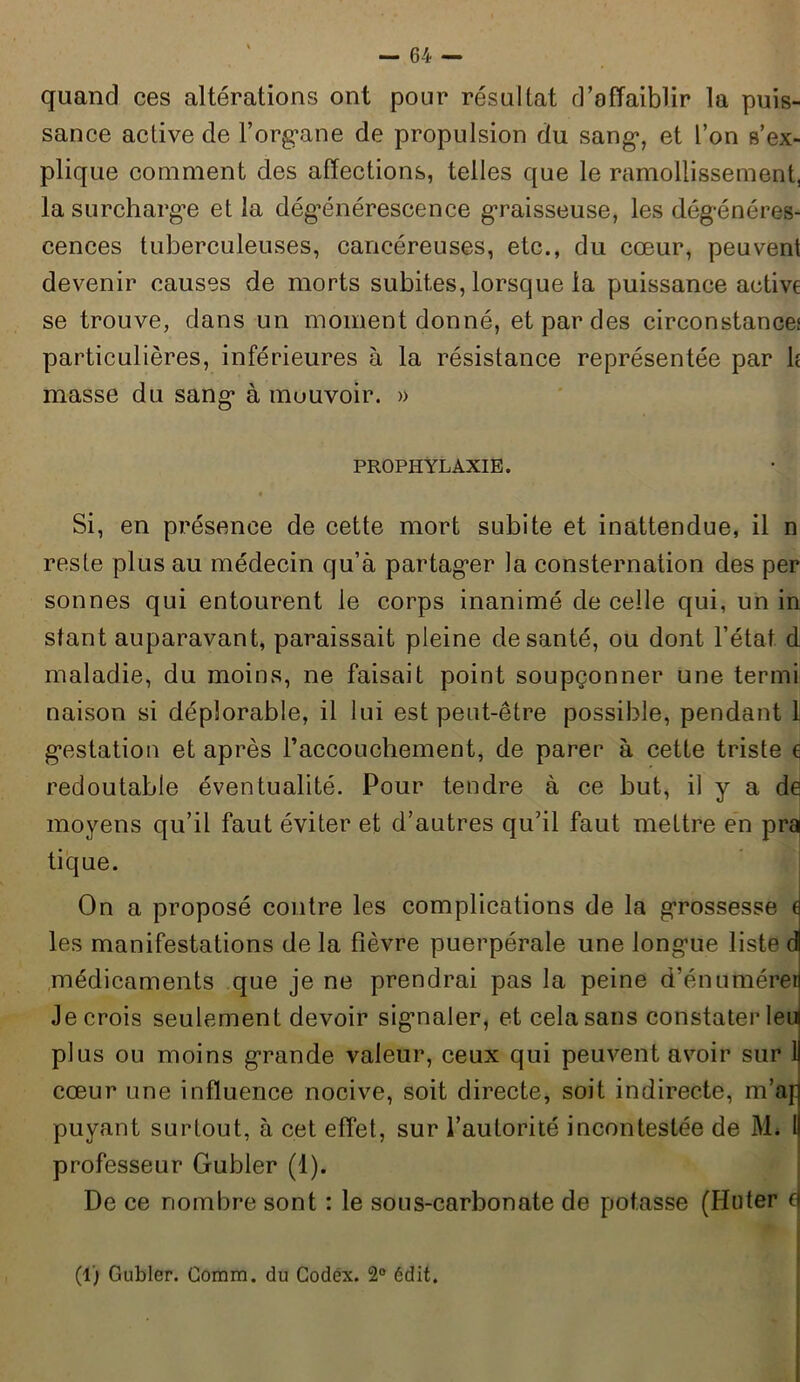 quand ces altérations ont pour résultat d’affaiblir la puis- sance active de l’organe de propulsion du sang*, et l’on s’ex- plique comment des affections, telles que le ramollissement, la surchargée et la dégénérescence graisseuse, les dégénéres- cences tuberculeuses, cancéreuses, etc., du cœur, peuvent devenir causes de morts subites, lorsque la puissance active se trouve, dans un moment donné, et par des circonstance! particulières, inférieures à la résistance représentée par h masse du sang* à mouvoir. » PROPHYLAXIE. • Si, en présence de cette mort subite et inattendue, il n reste plus au médecin qu’à partag*er la consternation des per sonnes qui entourent le corps inanimé de celle qui, un in stant auparavant, paraissait pleine de santé, ou dont l’état, d maladie, du moins, ne faisait point soupçonner une termi naison si déplorable, il lui est peut-être possible, pendant 1 g*estation et après l'accouchement, de parer à cette triste ç redoutable éventualité. Pour tendre à ce but, il y a de moyens qu’il faut éviter et d’autres qu’il faut mettre en pr^ tique. On a proposé contre les complications de la grossesse e les manifestations de la fièvre puerpérale une long*ue liste d médicaments que je ne prendrai pas la peine d’énuméren Je crois seulement devoir sigmaler, et cela sans constater leu plus ou moins grande valeur, ceux qui peuvent avoir sur U cœur une influence nocive, soit directe, soit indirecte, m’ap puyant surtout, à cet effet, sur l’autorité incontestée de M* l! professeur Gubler (1). De ce nombre sont : le sous-carbonate de potasse (Huter a (1) Gubler. Comm. du Codex. 2° édit.