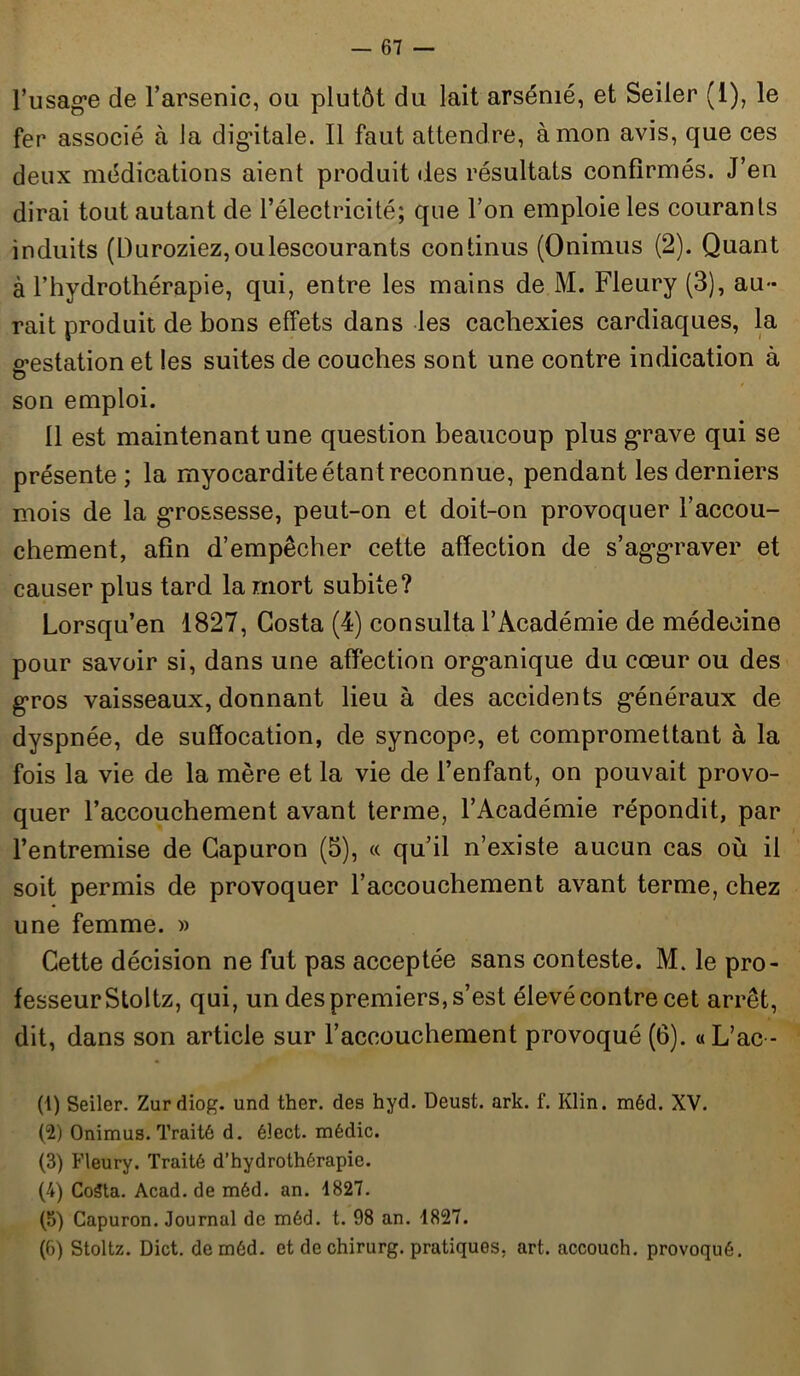 l’usage de l’arsenic, ou plutôt du lait arsénié, et Seiler (1), le fer associé à la digitale. Il faut attendre, à mon avis, que ces deux médications aient produit des résultats confirmés. J’en dirai tout autant de l’électricité; que l’on emploie les courants induits (L)uroziez,oulescourants continus (Onimus (2). Quant à l’hydrothérapie, qui, entre les mains de M. Fleury (3), au- rait produit de bons effets dans les cachexies cardiaques, la gestation et les suites de couches sont une contre indication à son emploi. 11 est maintenant une question beaucoup plus grave qui se présente; la myocardite étant reconnue, pendant les derniers mois de la grossesse, peut-on et doit-on provoquer l’accou- chement, afin d’empêcher cette affection de s’aggraver et causer plus tard la mort subite? Lorsqu’en 1827, Costa (4) consulta l’Académie de médecine pour savoir si, dans une affection organique du cœur ou des gros vaisseaux, donnant lieu à des accidents généraux de dyspnée, de suffocation, de syncope, et compromettant à la fois la vie de la mère et la vie de l’enfant, on pouvait provo- quer l’accouchement avant terme, l’Académie répondit, par l’entremise de Capuron (3), « qu’il n’existe aucun cas où il soit permis de provoquer l’accouchement avant terme, chez une femme. » Cette décision ne fut pas acceptée sans conteste. M. le pro- fesseurStoltz, qui, un des premiers, s’est élevé contre cet arrêt, dit, dans son article sur l’accouchement provoqué (6). « L’ac - (1) Seiler. Zurdiog. und ther. des hyd. Deust. ark. f. Klin. méd. XV. (2) Onimus. Traité d. éîect. médic. (3) Fleury. Traité d’hydrothérapie. (4) Costa. Acad, de méd. an. 1827. (5) Capuron. Journal de méd. t. 98 an. 1827. (6) Stoltz. Dict. de méd. et de chirurg. pratiques, art. accouch. provoqué.