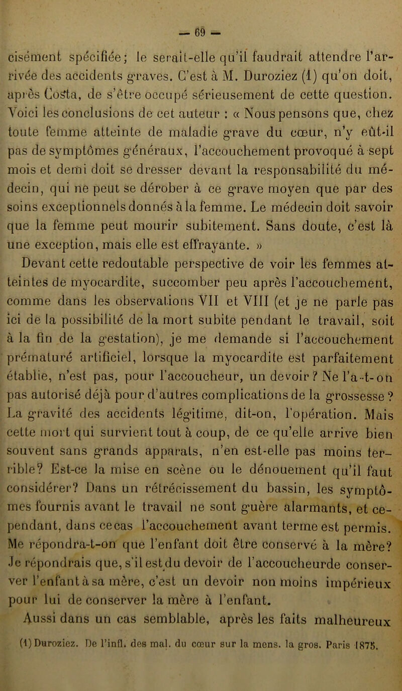 cisément spécifiée; le serait-elle qu’il faudrait attendre l’ar- rivée des accidents graves. C’est à M. Duroziez (1) qu’on doit, après Costa, de s’être occupé sérieusement de cette question. Voici les conclusions de cet auteur : « Nous pensons que, chez toute femme atteinte de maladie grave du cœur, n’y eût-il pas de symptômes généraux, l'accouchement provoqué à sept mois et demi doit se dresser devant la responsabilité du mé- decin, qui ne peut se dérober à ce grave moyen que par des soins exceptionnels donnés à la femme. Le médecin doit savoir que la femme peut mourir subitement. Sans doute, c’est là une exception, mais elle est effrayante. » Devant cette redoutable perspective de voir les femmes at- teintes de myocardite, succomber peu après l'accouchement, comme dans les observations VII et VIII (et je ne parle pas ici de la possibilité de la mort subite pendant le travail, soit à la fin de la gestation), je me demande si l’accouchement prématuré artificiel, lorsque la myocardite est parfaitement établie, n’est pas, pour l’accoucheur, un devoir ? Ne l’a-t- on pas autorisé déjà pour d’autres complications de la grossesse ? La gravité des accidents légitime, dit-on, l’opération. Mais cette mort qui survient tout à coup, de ce qu’elle arrive bien souvent sans grands apparats, n’en est-elle pas moins ter- rible? Est-ce la mise en scène ou le dénouement qu’il faut considérer? Dans un rétrécissement du bassin, les symptô- mes fournis avant le travail ne sont guère alarmants, et ce- pendant, dans cecas l’accouchement avant terme est permis. Me répondra-t-on que l’enfant doit être conservé à la mère? Je répondrais que, s'il est du devoir de l’accoucheurde conser- ver l’enfant à sa mère, c’est un devoir non moins impérieux pour lui de conserver la mère à l’enfant. Aussi dans un cas semblable, après les faits malheureux (1) Duroziez. De l’infl. des mal. du cœur sur la mens, la gros. Paris 1875.