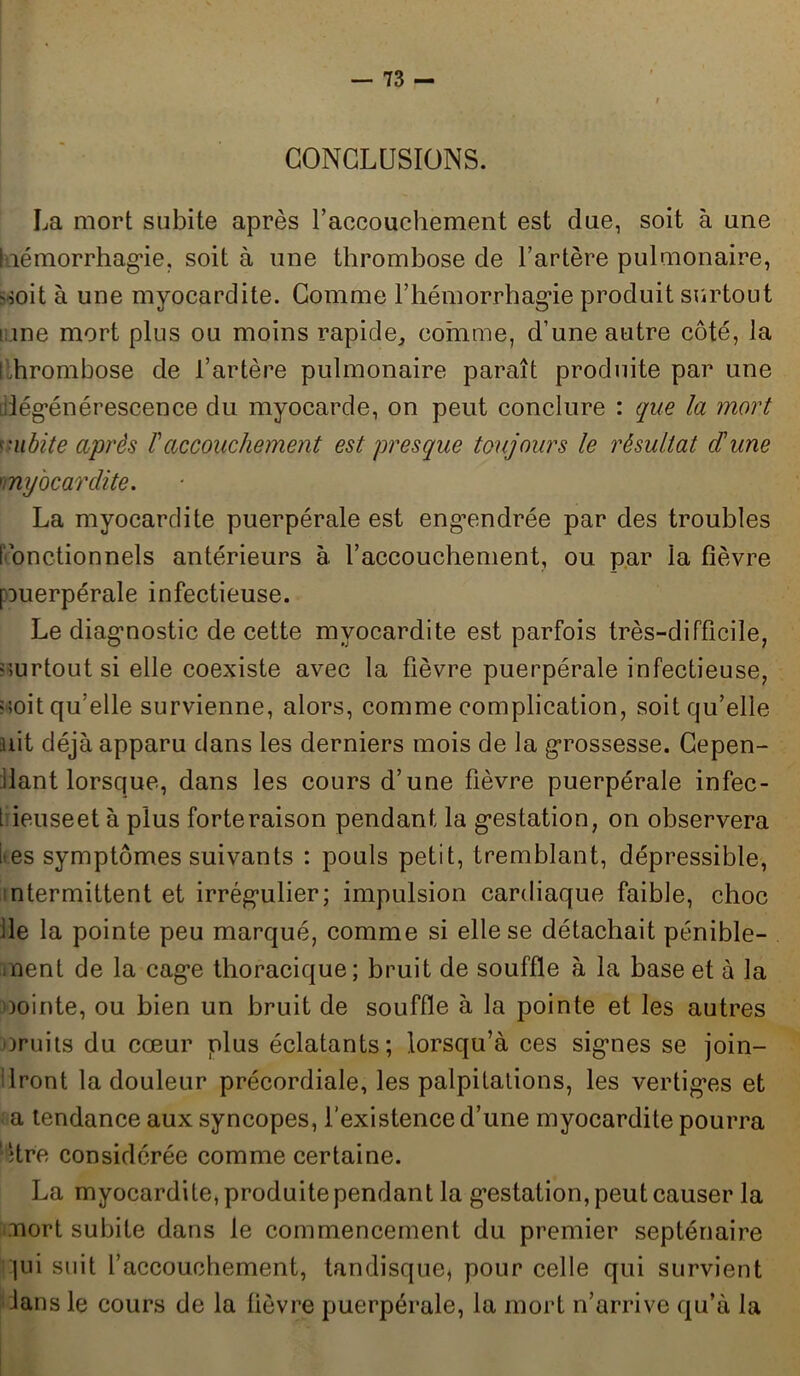 CONCLUSIONS. La mort subite après l’accouchement est due, soit à une ! îémorrhagie, soit à une thrombose de l’artère pulmonaire, 'soit à une myocardite. Comme l’hémorrhagie produit surtout Line mort plus ou moins rapide, comme, d’une autre côté, la ihrombose de l’artère pulmonaire paraît produite par une dégénérescence du myocarde, on peut conclure : que la mort subite après /’accouchement est presque toujours le résultat dune 'myocardite. La myocardite puerpérale est engendrée par des troubles f onctionnels antérieurs à l’accouchement, ou par la fièvre [ouerpérale infectieuse. Le diagnostic de cette myocardite est parfois très-difficile, surtout si elle coexiste avec la fièvre puerpérale infectieuse, uoit qu’elle survienne, alors, comme complication, soit qu’elle uit déjà apparu dans les derniers mois de la grossesse. Cepen- dant lorsque, dans les cours d’une fièvre puerpérale infec- t ieuseet à plus forte raison pendant la gestation, on observera i*es symptômes suivants : pouls petit, tremblant, dépressible, ntermittent et irrégulier; impulsion cardiaque faible, choc de la pointe peu marqué, comme si elle se détachait pénible- ment de la cage thoracique; bruit de souffle à la base et à la oointe, ou bien un bruit de souffle à la pointe et les autres oruits du cœur plus éclatants; lorsqu’à ces signes se join- dront la douleur précordiale, les palpitations, les vertiges et a tendance aux syncopes, l’existence d’une myocardite pourra 'être considérée comme certaine. La myocardite, produite pendant la gestation, peut causer la mort subite dans le commencement du premier septénaire qui suit l’accouchement, tandisque, pour celle qui survient dans le cours de la fièvre puerpérale, la mort n’arrive qu’à la