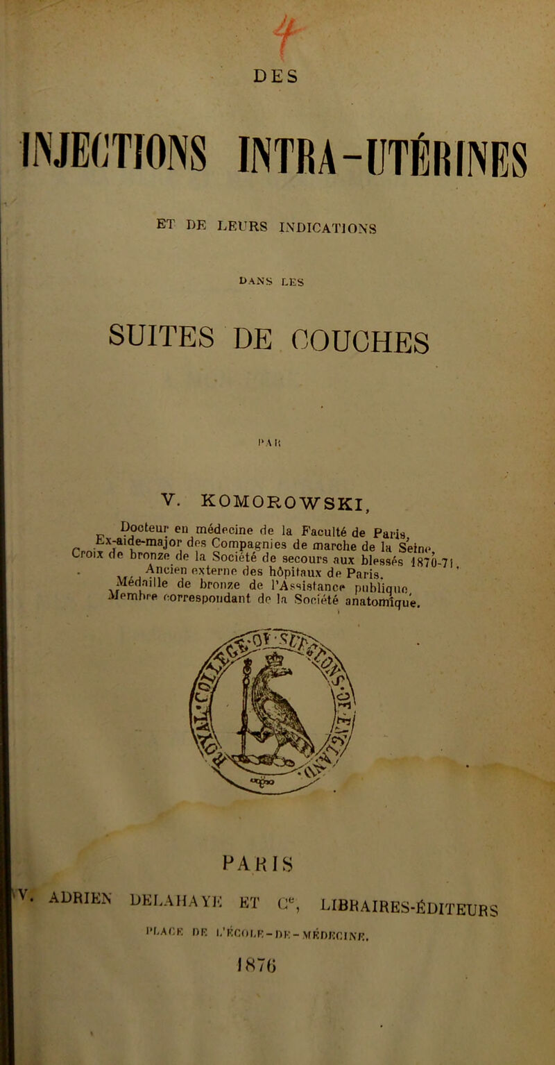 r DES ET DR LEURS INDICATIONS SUITES DE COUCHES I* A It V. KOMOROWSKI, Docteur en médecine de la Faculté de Paris Lx-aide-major des Compagnies de marche de la Seine Croix de bronze de la Société de secours aux blessés 1870-71 Ancien externe des hôpitaux de Paris Médaillé de bronze de l’Assistance publique Membre correspondant de la Société anatomique PAKIS V. ADRIEN DEI.AHAYK ET C*, LIBRAIRES-ÉDITEURS PbAt:K OR l/RCOLR-DR- MKDUCINR, 1870