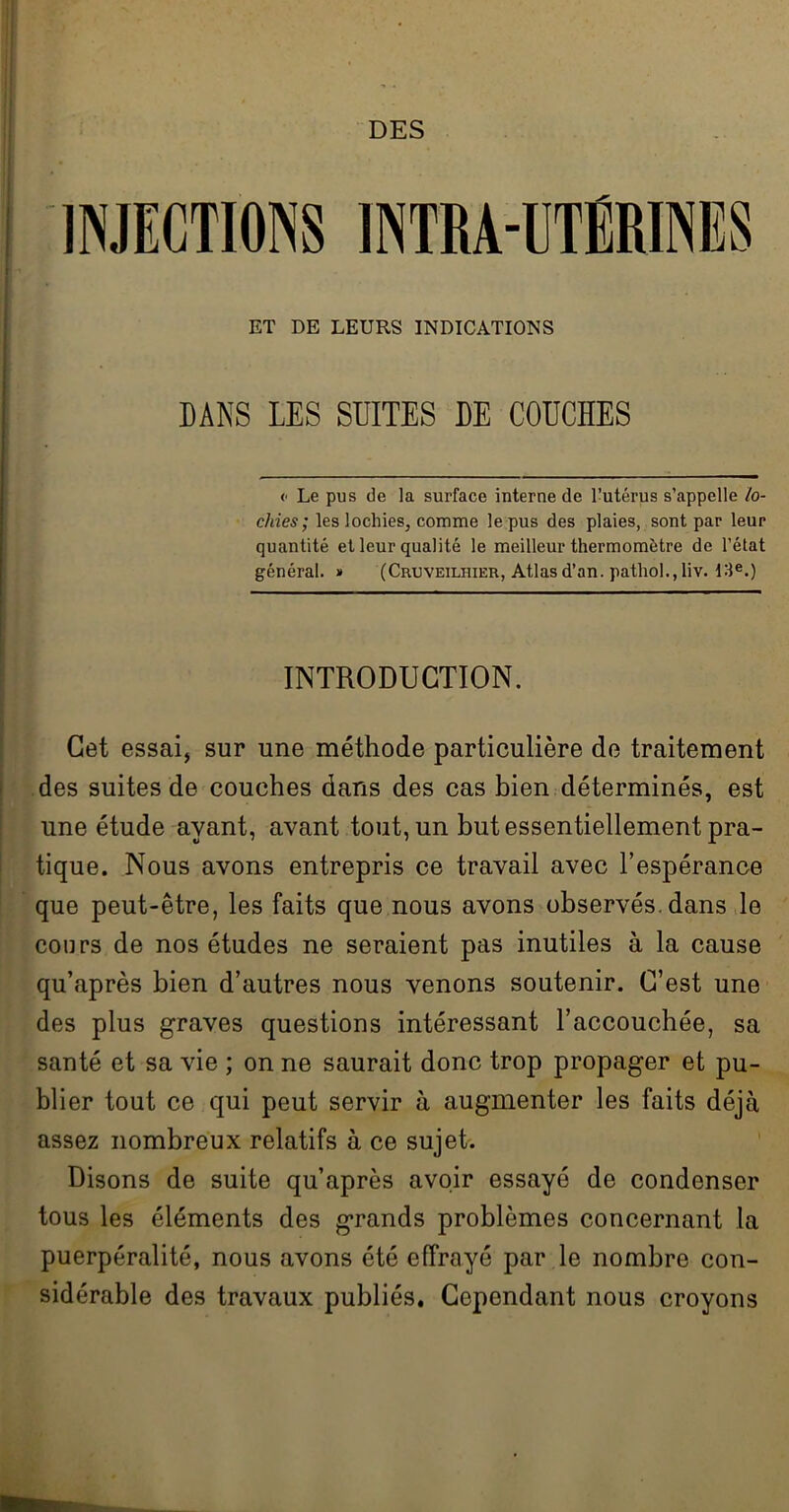 DES INJECTIONS INTRA-UTÉRINES ET DE LEURS INDICATIONS DANS LES SUITES DE COUCHES <• Le pus de la surface interne de l’utérus s’appelle lo- chies; les lochies, comme le pus des plaies, sont par leur quantité et leur qualité le meilleur thermomètre de l’état général. » (Cruveilhier, Atlas d’an, patliol., liv. 13e.) INTRODUCTION. Cet essai, sur une méthode particulière de traitement des suites de couches dans des cas bien déterminés, est une étude ayant, avant tout, un but essentiellement pra- tique. Nous avons entrepris ce travail avec l’espérance que peut-être, les faits que nous avons observés, dans le cours de nos études ne seraient pas inutiles à la cause qu’après bien d’autres nous venons soutenir. C’est une des plus graves questions intéressant l’accouchée, sa santé et sa vie ; on ne saurait donc trop propager et pu- blier tout ce qui peut servir à augmenter les faits déjà assez nombreux relatifs à ce sujet. Disons de suite qu’après avoir essayé de condenser tous les éléments des grands problèmes concernant la puerpéralité, nous avons été effrayé par le nombre con- sidérable des travaux publiés. Cependant nous croyons