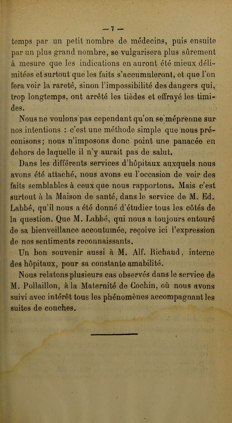 temps par un petit nombre de médecins, puis ensuite par un plus grand nombre, se vulgarisera plus sûrement à mesure que les indications en auront été mieux déli- mitées et surtout que les faits s’acoumuleront, et que l’on fera voir la rareté, sinon l’impossibilité des dangers qui, trop longtemps, ont arrêté les tièdes et effrayé les timi- des. Nous ne voulons’pas cependant qu’on se'méprenne sur nos intentions : c’est une méthode simple que nous pré- conisons; nous n’imposons donc point une panacée en dehors de laquelle il n’y aurait pas de salut. Dans les différents services d’hôpitaux auxquels nous avons été attaché, nous avons eu l’occasion de voir des faits semblables à ceux que nous rapportons. Mais c’est surtout à la Maison de santé, dans le service de M. Ed. Labbé, qu’il nous a été donné d’étudier tous les côtés de la question. Que M. Labbé, qui nous a toujours entouré de sa bienveillance accoutumée, reçoive ici l’expression de nos sentiments reconnaissants. Un bon souvenir aussi à M, Alf. Richaud, interne des hôpitaux, pour sa constante amabilité. Nous relatons plusieurs cas observés dans le service de M. Pollaillon, à la Maternité de Cochin, où nous avons suivi avec intérêt tous les phénomènes accompagnant les suites de couches.