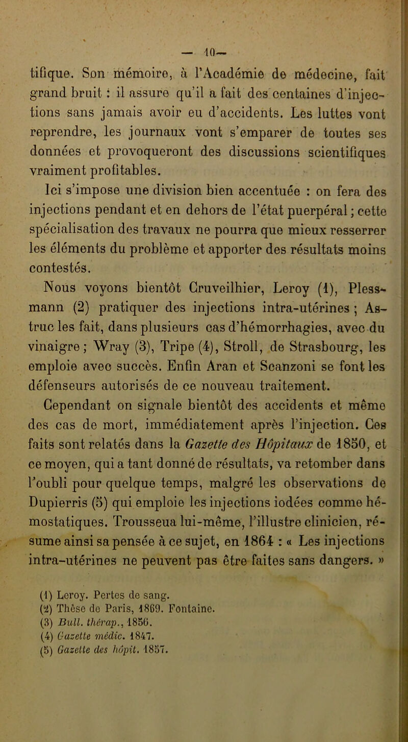 10— tifique. Son mémoire, à l’Académie de médecine, fait grand bruit : il assure qu’il a fait des centaines d’injec- tions sans jamais avoir eu d’accidents. Les luttes vont reprendre, les journaux vont s’emparer de toutes ses données et provoqueront des discussions scientifiques vraiment profitables. Ici s’impose une division bien accentuée : on fera des injections pendant et en dehors de l’état puerpéral ; cette spécialisation des travaux ne pourra que mieux resserrer les éléments du problème et apporter des résultats moins contestés. Nous voyons bientôt Gruveilhier, Leroy (1), Pless^- mann (2) pratiquer des injections intra-utérines ; As- truc les fait, dans plusieurs cas d’hémorrhagies, avec du vinaigre; Wray (3), Tripe (4), Stroll, de Strasbourg, les emploie avec succès. Enfin Aran et Scanzoni se font les défenseurs autorisés de ce nouveau traitement. Cependant on signale bientôt des accidents et même des cas de mort, immédiatement après l’injection. Ges faits sont relatés dans la Gazette des Hôpitaux de 1850, et ce moyen, qui a tant donné de résultats, va retomber dans l’oubli pour quelque temps, malgré les observations de Dupierris (5) qui emploie les injections iodées comme hé- mostatiques. Trousseua lui-même, l’illustre clinicien, ré- sume ainsi sa pensée à ce sujet, en 1864 : « Les injections intra-utérines ne peuvent pas être faites sans dangers. » (1) Loroy. Pertes de sang. l'i) Thèse de Paris, 1869. Fontaine. (3) Bull, thérap., 1856. (4) Gazelle médic. 1847.