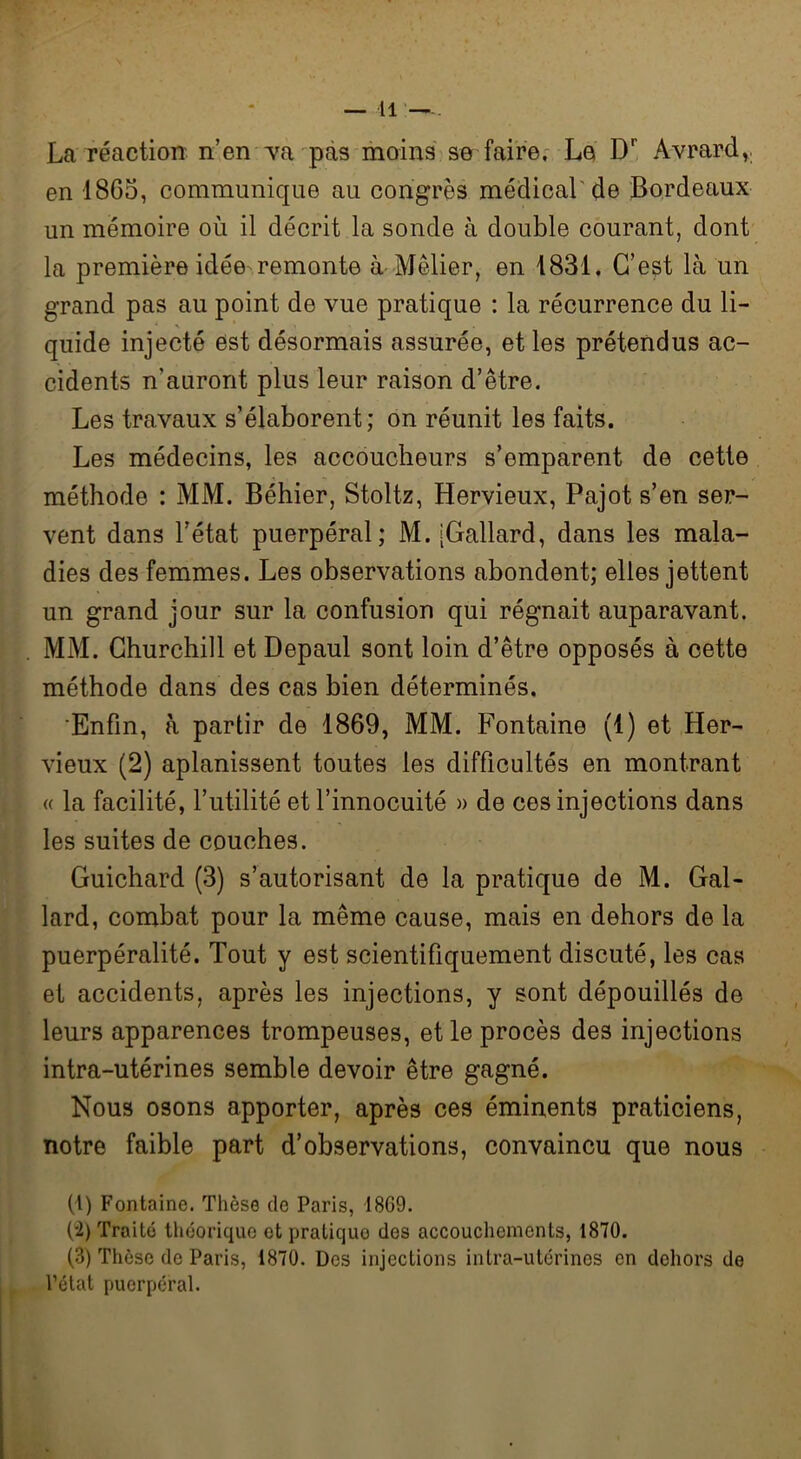 La réaction n’en Ta pas moins se faire. Le Dr Avrard,. en 1865, communique au congrès médical de Bordeaux un mémoire où il décrit la sonde à double courant, dont la première idée remonte à Mêlier, en 1831, C’est là un grand pas au point de vue pratique : la récurrence du li- quide injecté est désormais assurée, et les prétendus ac- cidents n'auront plus leur raison d’être. Les travaux s’élaborent; on réunit les faits. Les médecins, les accoucheurs s’emparent de cette méthode : MM. Béhier, Stoltz, Hervieux, Pajot s’en ser- vent dans l’état puerpéral; M. [Gallard, dans les mala- dies des femmes. Les observations abondent; elles jettent un grand jour sur la confusion qui régnait auparavant. MM. Churchill et Depaul sont loin d’être opposés à cette méthode dans des cas bien déterminés. Enfin, à partir de 1869, MM. Fontaine (1) et Her- vieux (2) aplanissent toutes les difficultés en montrant « la facilité, l’utilité et l’innocuité » de ces injections dans les suites de couches. Guichard (3) s’autorisant de la pratique de M. Gal- lard, combat pour la même cause, mais en dehors de la puerpéralité. Tout y est scientifiquement discuté, les cas et accidents, après les injections, y sont dépouillés de leurs apparences trompeuses, et le procès des injections intra-utérines semble devoir être gagné. Nous osons apporter, après ces éminents praticiens, notre faible part d’observations, convaincu que nous (1) Fontaine. Thèse de Paris, I8G9. (2) Traite théorique et praticjuo des accouchements, 1870. (3) Thèse de Paris, 1870. Des injections intra-utérines en dehors de l’état puerpéral.