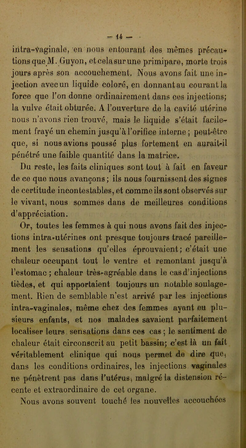 r- u — • intra-vaginale, en nous entourant des mêmes précau^ tions que M. Guyon, etcelasurune primipare, morte trois jours après son accouchement. Nous avons fait une in- jection avec un liquide coloré, en donnant au courant la force que l’on donne ordinairement dans ces injections; la vulve était obturée. A l’ouverture de la cavité utérine nous n’avons rien trouvé, mais le liquide s’était facile- ment frayé un chemin jusqu’à l’orifice interne ; peut-être que, si nous avions poussé plus fortement en aurait-il pénétré une faible quantité dans la matrice. Du reste, les faits cliniques sont tout à fait en faveur de ce que nous avançons ; ils nous fournissent des signes de certitude incontestables, et comme ils sont observés sur le vivant, nous sommes dans de meilleures conditions d’appréciation. Or, toutes les femmes à qui nous avons fait des injec- tions intra-utérines ont presque toujours tracé pareille- ment les sensations qu’elles éprouvaient; c’était une chaleur occupant tout le ventre et remontant jusqu’à l’estomac ; chaleur très-agréable dans le cas d’injections tièdes, et qui apportaient toujours un notable soulage- ment. Rien de semblable n’est arrivé par les injections intra-vaginales, même chez des femmes ayant eu plu- sieurs enfants, et nos malades savaient parfaitement localiser leurs sensations dans ces cas ; le sentiment de chaleur était circonscrit au petit bassin; c’est là un fait véritablement clinique qui nous permet de dire que^ dans les conditions ordinaires, les injections vaginales ne pénètrent pas dans l’utérus ^ malgré la distension ré- cente et extraordinaire de cet organe. Nous avons souvent touché les nouvelles accouchées