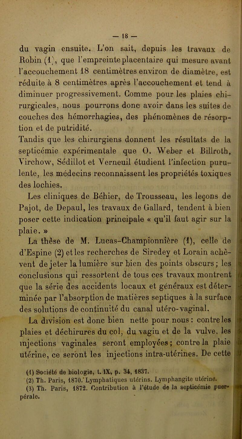 du vagin ensuite. L’on sait, depuis les travaux de Robin (1\ que l’empreinte placentaire qui mesure avant l’accouchement 18 centimètres environ de diamètre, est réduite à 8 centimètres après l’accouchement et tend à diminuer progressivement. Gomme pour les plaies chi- rurgicales, nous pourrons donc avoir dans les suites de couches des hémorrhagies, des phénomènes de résorp- tion et de putridité. Tandis que les chirurgiens donnent les résultats de la septicémie expérimentale que O. Weber et Billroth, Virchow, Sédiüot et Verneuil étudient lVnfection puru- lente, les médecins reconnaissent les propriétés toxiques des lochies. Les cliniques de Béhier, de Trousseau, les leçons de Pajot, de Depaul, les travaux de Gallard, tendent à bien poser cette indication principale « qu’il faut agir sur la plaie. » La thèse de M. Lucas-Championnière (1), celle de d’Espine (2) et les recherches de Siredey et Lorain achè- vent de jeter la lumière sur bien des points obscurs; les conclusions qui ressortent de tous ces travaux montrent que la série des accidents locaux et généraux est déter- minée par l’absorption de matières septiques à la surface des solutions de continuité du canal utéro-vaginal. La division est donc bien nette pour nous : contre les plaies et déchirures du col, du \agin et de la vulve, les injections vaginales seront employées; contrôla plaie utérine, ce seront les injections intra-utérines. De cette (1) Société de biologie, t. IX, p. 34, 1837. (2) Th. Paris, 1870.'Lymphatiques utérins. Lymphangite utérine. (3) Th. Paris, 1872. Contribution à l’étude de la septicémie puer- pérale.