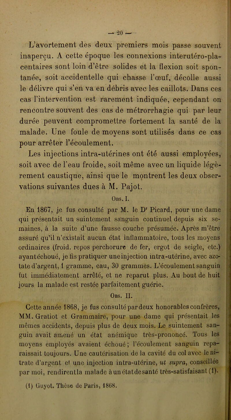 L’avortement des deux premiers mois passe souvent inaperçu. A cette époque les connexions interutéro-pla- centaires sont loin d’être solides et la flexion soit spon- tanée, soit accidentelle qui chasse l’œuf, décolle aussi le délivre qui s’en va en débris avec les caillots. Dans ces cas l’intervention est rarement indiquée, cependant on rencontre souvent des cas de métrorrhagie qui par leur durée peuvent compromettre fortement la santé de la malade. Une foule de moyens sont utilisés dans ce cas pour arrêter l’écoulement. Les injections intra-utérines ont été aussi employées, soit avec de l’eau froide, soit même avec un liquide légè- rement caustique, ainsi que le montrent les deux obser- vations suivantes dues à M. Pajot. ÜBS. I. En 1867, je fus consulté par M. le Dr Picard, pour une dame qui présentait un suintement sanguin continuel depuis six se- maines, à la suite d’une fausse couche présumée. Après m’être assuré qu’il n’existait aucun état inflammatoire, tous les moyens ordinaires (froid, repos perchorure de fer, ergot de seigle, etc.) ayantéchoué, je fis pratiquer uneinjection intra-utérine, avec azo- tate d’argent, 1 gramme, eau, 30 grammes. L’écoulement sanguin fut immédiatement arrêté, et ne reparut plus. Au bout de huit jours la malade est restée parfaitement guérie. Obs. II. Cette année 1868, je fus consulté par deux honorables confrères, MM. Gratiot et Grammaire, pour une dame qui présentait les mêmes accidents, depuis plus de deux mois. Le suintement san- guin avait amené un état anémique très-prononcé. Tous les moyens employés avaient échoué ; l’écoulement sanguin repa- raissait toujours. Une cautérisation de la cavité du col avec le ni- trate d’argent e! une injection intra-utérine, ut supra, conseillée par moi, rendirentla malade àunétatdesanté très-satisfaisant (1). (1) Uuyot. Thèse de Paris, 1868.