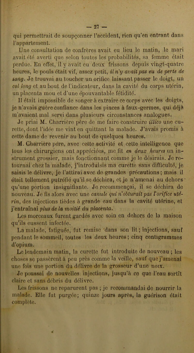 qui permettrait de soupçonner l’accident, rien qu’en entrant dans l’appartement. Une consultation de confrères avait eu lieu le matin, le mari avait été averti que selon toutes les probabilités, sa femme était perdue. En effet, il y avait eu deux frissons depuis vingt-quatre heures, le pouls était vif, assez petit, il n'y avait pas eu de perte de sang. Je trouvai au toucher un orifice laissant passer le doigt, un col long et au bout de l’indicateur, dans la cavité du corps utérin, un placenta mou et d’une épouvantable fétidité. Il était impossible de songer à extraire ce corps avec les doigts, je n’avais guère confiance dans les pinces à faux-germes, qui déjà m'avaient mal servi dans plusieurs circonstances analogues. Je priai M. Charrière père de me faire construire illico une cu- rette, dont l’idée me vint en quittant la malade. J’avais promis à cette dame de revenir au bout de quelques heures. M. Charrière père, avec cette activité et cette intelligence que tous les chirurgiens ont appréciées, me fit en deux heures un in- strument grossier, mais fonctionnant comme je le désirais. Je re- tournai chez la malade, j’introduisis ma curette sans difficulté, je saisis le délivre, je l’attirai avec de grandes précautions ; mais il était tellement putréfié qu’il se déchira, et je n’amenai au dehors qu’une portion insignifiante. Je recommençai, il se déchira de nouveau. Je fis alors avec une canule qui n'obturait pas l'orifice uté- rin, des injections tièdes à grande eau dans la cavité utérine, et j’entraînai plus de la moitié du placenta. Les morceaux furent gardés avec soin en dehors de la maison qu’ils eussent infectée. La malade, fatiguée, fut remise dans son lit ; injections, sauf pendant le sommeil, toutes les deux heures ; cinq centigrammes d’opium. Le lendemain matin, la curette fut introduite de nouveau ; les choses se passèrent à peu près comme la veille, sauf que j’amenai une fois une portion du délivre de la grosseur d’une noix. Jo poussai de nouvelles injections, jusqu’à ce que l’eau sortît claire et sans débris du délivre. Les frissons ne reparurent pas ; je recommandai de nourrir la malade. Elle fut purgée; quinze jours après, la guérison était complète.