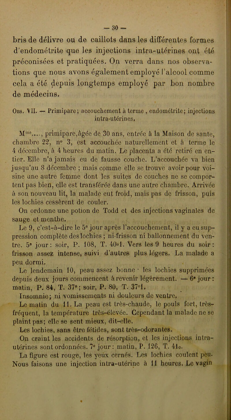 bris de délivre ou de caillots dans les différentes formes d'endométrite que les injections intra-utérines ont été préconisées et pratiquées. On verra dans nos observa- tions que nous avons également employé l’alcool comme cela a été depuis longtemps employé par bon nombre de médecins. Obs. \II. — Primipare; accouchement à terme , endométrite; injections intra-utérines. Mm0...., primipare,âgée de 30 ans, entrée à la Maison de santé, chambre 22, n° 3, est accouchée naturellement et à terme le 4 décembre, à 4 heures du matin. Le placenta a été retiré en en- tier. Elle n’a jamais eu de fausse couche. L’accouchée va bien jusqu’au 8 décembre ; mais comme elle se trouve avoir pour voi- sine une autre femme dont les suites de couches ne se compor- tent pas bien, elle est transférée dans une autre chambre. Arrivée à son nouveau lit, la malade eut froid, mais pas de frisson, puis les lochies cessèrent de couler. On ordonne une potion de Todd et des injections vaginales de sauge et menthe. Le 9, c’est-à-dire le 5° jour après l’accouchement, il y a eu sup- pression complète des lochies ; ni-frisson ni ballonnement du ven- tre. 5° jour: soir, P. 108, T. 40°1. Vers les 9 heures du soir: frisson assez intense, suivi d’autres plus légers. La malade a peu dormi. Le lendemain 10, peau assez bonne • les lochies supprimées depuis deux jours commencent à revenir légèrement. — 6® jour : matin, P. 84, T. 37°; soir, P. 80, T. 37°1. Insomnie; ni vomissements ni douleurs de ventre. Le malin du 11. La peau est très-chaude, le pouls fort, très- fréquent, la température très-élevée. Cependant la malade ne se plaint pas; elle se sent mieux, dit-elle. Les lochies, sans être fétides, sont très-odorantes. On craint les accidents de résorption, et les injections intra- utérines sont ordonnées. 7° jour: matin, P. 126, T. 4lo. La figure est rouge, les yeux cernés. Les lochies coulent peu. Nous faisons une injection intra-utérine à 11 heures. Le vagin