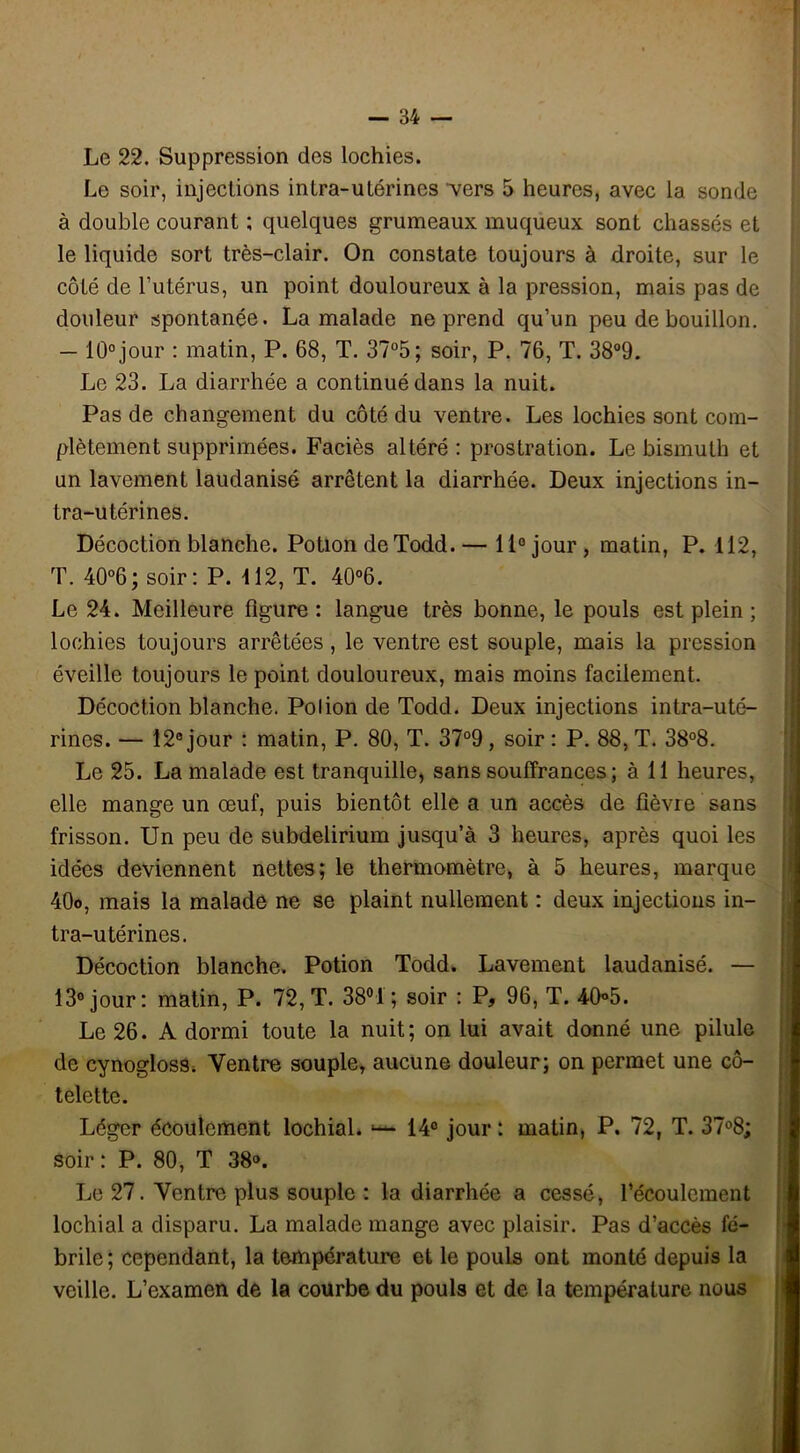 Le 22. Suppression des lochies. Le soir, injections intra-utérines vers 5 heures, avec la sonde à double courant ; quelques grumeaux muqueux sont chassés et le liquide sort très-clair. On constate toujours à droite, sur le côté de l’utérus, un point douloureux à la pression, mais pas de douleur spontanée. La malade ne prend qu’un peu de bouillon. - 10° jour : matin, P. 68, T. 37°5; soir, P. 76, T. 38°9. Le 23. La diarrhée a continué dans la nuit. Pas de changement du côté du ventre. Les lochies sont com- plètement supprimées. Faciès altéré : prostration. Le bismuth et un lavement laudanisé arrêtent la diarrhée. Deux injections in- tra-utérines. Décoction blanche. Potion de Todd. — 11° jour , matin, P. 112, T. 40°6; soir: P. 112, T. 40°6. Le 24. Meilleure ligure : langue très bonne, le pouls est plein ; lochies toujours arrêtées, le ventre est souple, mais la pression éveille toujours le point douloureux, mais moins facilement. Décoction blanche. Polion de Todd. Deux injections intra-uté- rines. — 12e jour : matin, P. 80, T. 37°9, soir : P. 88, T. 38°8. Le 25. La malade est tranquille, sans souffrances ; à 11 heures, elle mange un œuf, puis bientôt elle a un accès de fièvre sans frisson. Un peu de subdelirium jusqu’à 3 heures, après quoi les idées deviennent nettes; le thermomètre, à 5 heures, marque 40o, mais la malade ne se plaint nullement : deux injections in- tra-utérines. Décoction blanche. Potion Todd. Lavement laudanisé. — 13° jour: matin, P. 72, T. 38°1 ; soir : P, 96, T. 40°5. Le 26. A dormi toute la nuit; on lui avait donné une pilule de cynogloss. Ventre souple, aucune douleur; on permet une cô- telette. Léger écoulement lochial. 1— 14° jour : matin, P. 72, T. 37°8; soir : P. 80, T 38°. Le 27. Ventre plus souple : la diarrhée a cessé, l’écoulement lochial a disparu. La malade mange avec plaisir. Pas d’accès fé- brile; cependant, la température et le pouls ont monté depuis la veille. L’examen de la courbe du pouls et de la température nous