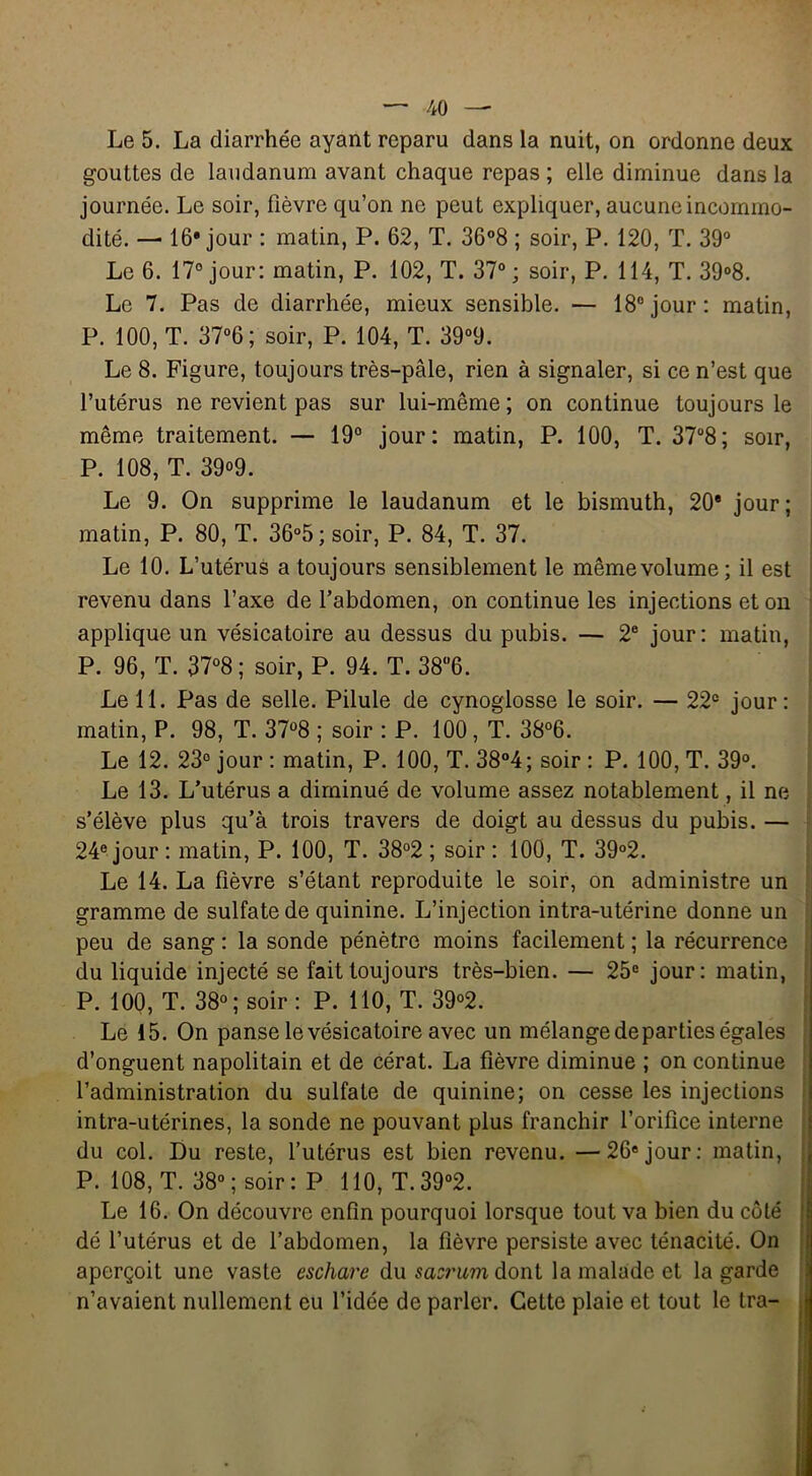 Le 5. La diarrhée ayant reparu dans la nuit, on ordonne deux gouttes de laudanum avant chaque repas ; elle diminue dans la journée. Le soir, fièvre qu’on ne peut expliquer, aucune incommo- dité. — 16 jour : matin, P. 62, T. 36°8 ; soir, P. 120, T. 39° Le 6. 17° jour: matin, P. 102, T. 37°; soir, P. 114, T. 39°8. Le 7. Pas de diarrhée, mieux sensible. — 18° jour: matin, P. 100, T. 37°6 ; soir, P. 104, T. 39°9. Le 8. Figure, toujours très-pâle, rien à signaler, si ce n’est que l’utérus ne revient pas sur lui-même ; on continue toujours le même traitement. — 19° jour: matin, P. 100, T. 37°8; soir, P. 108, T. 39°9. Le 9. On supprime le laudanum et le bismuth, 20e jour; matin, P. 80, T. 36°5; soir, P. 84, T. 37. Le 10. L’utérus a toujours sensiblement le même volume; il est revenu dans l’axe de l’abdomen, on continue les injections et on applique un vésicatoire au dessus du pubis. — 2e jour: matin, P. 96, T. 37°8; soir, P. 94. T. 38°6. Le 11. Pas de selle. Pilule de cynoglosse le soir. — 22e jour: matin, P. 98, T. 37°8 ; soir : P. 100, T. 38°6. Le 12. 23° jour : matin, P. 100, T. 38°4; soir : P. 100, T. 39°. Le 13. L’utérus a diminué de volume assez notablement, il ne s’élève plus qu’à trois travers de doigt au dessus du pubis. — 24e jour : matin, P. 100, T. 38°2 ; soir : 100, T. 39°2. Le 14. La fièvre s’étant reproduite le soir, on administre un gramme de sulfate de quinine. L’injection intra-utérine donne un peu de sang : la sonde pénètre moins facilement ; la récurrence du liquide injecté se fait toujours très-bien. — 25e jour: matin, P. 100, T. 38° ; soir : P. 110, T. 39°2. Le 15. On panse le vésicatoire avec un mélange départies égales d’onguent napolitain et de cérat. La fièvre diminue ; on continue l’administration du sulfate de quinine; on cesse les injections intra-utérines, la sonde ne pouvant plus franchir l’orifice interne du col. Du reste, l’utérus est bien revenu. —26ejour: matin, P. 108, T. 38°; soir: P 110, T.39°2. Le 16. On découvre enfin pourquoi lorsque tout va bien du côté dé l’utérus et de l’abdomen, la fièvre persiste avec ténacité. On aperçoit une vaste eschare du sacrum dont la malade et la garde n’avaient nullement eu l’idée de parler. Cette plaie et tout le tra-