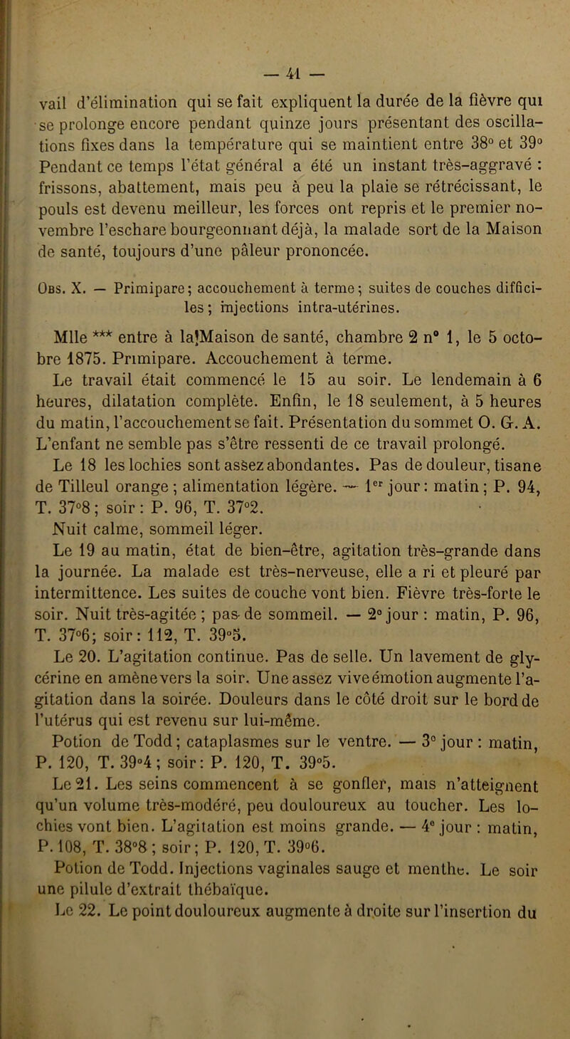 vail d’élimination qui se fait expliquent la durée de la fièvre qui se prolonge encore pendant quinze jours présentant des oscilla- tions fixes dans la température qui se maintient entre 38° et 39° Pendant ce temps l’état général a été un instant très-aggravé : frissons, abattement, mais peu à peu la plaie se rétrécissant, le pouls est devenu meilleur, les forces ont repris et le premier no- vembre l’eschare bourgeonnant déjà, la malade sort de la Maison de santé, toujours d’une pâleur prononcée. Obs. X. — Primipare; accouchement à terme; suites de couches diffici- les; injections intra-utérines. Mlle *** entre à laJMaison de santé, chambre 2 n° 1, le 5 octo- bre 1875. Primipare. Accouchement à terme. Le travail était commencé le 15 au soir. Le lendemain à 6 heures, dilatation complète. Enfin, le 18 seulement, à 5 heures du matin, l’accouchement se fait. Présentation du sommet O. G-. A. L’enfant ne semble pas s’être ressenti de ce travail prolongé. Le 18 les lochies sont assez abondantes. Pas de douleur, tisane de Tilleul orange ; alimentation légère. —- 1er jour: matin ; P. 94, T. 37°8 ; soir : P. 96, T. 37°2. Nuit calme, sommeil léger. Le 19 au matin, état de bien-être, agitation très-grande dans la journée. La malade est très-nerveuse, elle a ri et pleuré par intermittence. Les suites de couche vont bien. Fièvre très-forte le soir. Nuit très-agitée ; pas-de sommeil. — 2° jour: matin, P. 96, T. 37°6; soir: 112, T. 39°5. Le 20. L’agitation continue. Pas de selle. Un lavement de gly- cérine en amène vers la soir. Une assez vive émotion augmente l’a- gitation dans la soirée. Douleurs dans le côté droit sur le bord de l’utérus qui est revenu sur lui-même. Potion de Todd ; cataplasmes sur le ventre. — 3° jour : matin, P. 120, T. 39°4 ; soir: P. 120, T. 39°5. Le 21. Les seins commencent à se gonfler, mais n’atteignent qu’un volume très-modéré, peu douloureux au toucher. Les lo- chies vont bien. L’agitation est moins grande. — 4° jour : matin, P. 108, T. 38°8 ; soir ; P. 120, T. 39°6. Potion de Todd. Injections vaginales sauge et menthe. Le soir une pilule d’extrait thébaïque. Le 22. Le point douloureux augmente à droite sur l’insertion du