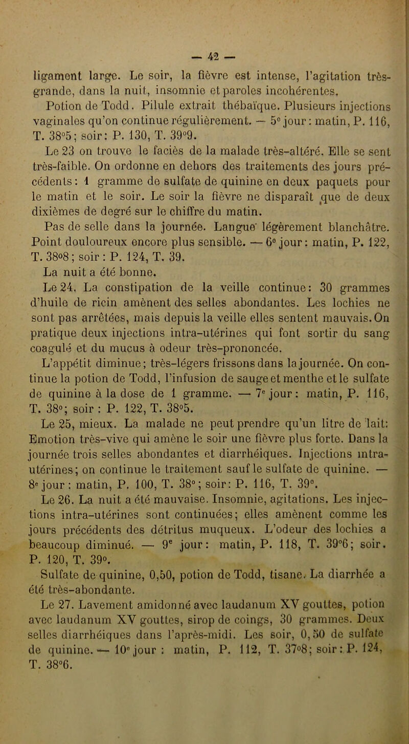 ligament large. Le soir, la fièvre est intense, l’agitation très- grande, dans la nuit, insomnie et paroles incohérentes. Potion de Todd. Pilule extrait thébaïque. Plusieurs injections vaginaios qu’on continue régulièrement. — 5° jour: matin, P. 116, T. 38°5; soir: P. 130, T. 39°9. Le 23 on trouve le faciès de la malade très-altéré. Elle se sent très-faible. On ordonne en dehors des traitements des jours pré- cédents : 1 gramme de sulfate de quinine en deux paquets pour le matin et le soir. Le soir la fièvre ne disparaît que de deux dixièmes de degré sur le chiffre du matin. Pas de selle dans la journée. Langue' légèrement blanchâtre. Point douloureux encore plus sensible. —6° jour: matin, P. 122, T. 38°8 ; soir : P. 124, T. 39. La nuit a été bonne. Le 24. La constipation de la veille continue: 30 grammes d’huile de ricin amènent des selles abondantes. Les lochies ne sont pas arrêtées, mais depuis la veille elles sentent mauvais. On pratique deux injections intra-utérines qui font sortir du sang coagulé et du mucus à odeur très-prononcée. L’appétit diminue; très-légers frissons dans la journée. On con- tinue la potion de Todd, l’infusion de sauge et menthe et le sulfate de quinine à la dose de 1 gramme. — 7e jour: matin, P. 116, T. 38°; soir : P. 122, T. 38°5. Le 25, mieux. La malade ne peut prendre qu’un litre de lait: Emotion très-vive qui amène le soir une fièvre plus forte. Dans la journée trois selles abondantes et diarrhéiques. Injections intra- utérines; on continue le traitement sauf le sulfate de quinine. — 8e jour : matin, P. 100, T. 38°; soir: P. 116, T. 39°. Le 26. La nuit a été mauvaise. Insomnie, agitations. Les injec- tions intra-utérines sont continuées; elles amènent comme les jours précédents des détritus muqueux. L’odeur des lochies a beaucoup diminué. — 9e jour: matin, P. 118, T. 39°6; soir. P. 120, T. 39°. Sulfate de quinine, 0,50, potion de Todd, tisane. La diarrhée a été très-abondante. Le 27. Lavement amidonné avec laudanum XY gouttes, potion avec laudanum XY gouttes, sirop de coings, 30 grammes. Deux selles diarrhéiques dans l’après-midi. Les soir, 0,50 de sulfate de quinine. — 10e jour : matin, P. 112, T. 37°8; soir: P. 124, T. 38°6.