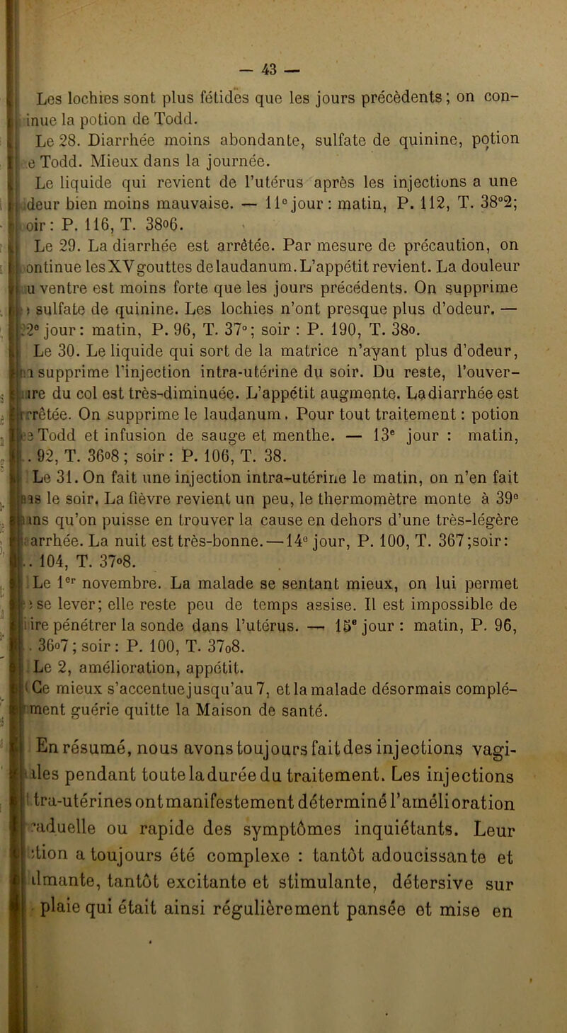 Les lochies sont plus fétides que les jours précédents ; on con- inue la potion de Todd. Le 28. Diarrhée moins abondante, sulfate de quinine, potion e Todd. Mieux dans la journée. Le liquide qui revient de l’utérus après les injections a une deur bien moins mauvaise. — 11° jour : matin, P. 112, T. 38°2; oir : P. 116, T. 38o6. Le 29. La diarrhée est arrêtée. Par mesure de précaution, on ontinue lesXYgouttes de laudanum. L’appétit revient. La douleur u ventre est moins forte que les jours précédents. On supprime i sulfate de quinine. Les lochies n’ont presque plus d’odeur. — 22° jour: matin, P. 96, T. 37°; soir : P. 190, T. 38o. Le 30. Le liquide qui sort de la matrice n’ayant plus d’odeur, i supprime l'injection intra-utérine du soir. Du reste, l’ouver- îre du col est très-diminuée. L’appétit augmente. La diarrhée est rêtée. On supprime le laudanum. Pour tout traitement : potion Todd et infusion de sauge et menthe. — 13e jour : matin, | . 92, T. 36o8; soir: P. 106, T. 38. Le 31. On fait une injection intra-utérine le matin, on n’en fait us le soir. La fièvre revient un peu, le thermomètre monte à 39° ms qu’on puisse en Lrouver la cause en dehors d’une très-légère arrhée. La nuit est très-bonne. —14° jour, P. 100, T. 367 ;soir : . 104, T. 37°8. Le l0r novembre. La malade se sentant mieux, on lui permet ise lever; elle reste peu de temps assise. Il est impossible de ire pénétrer la sonde dans l’utérus. — 15e jour: matin, P. 96, 36o7; soir: P. 100, T. 37o8. Le 2, amélioration, appétit. : Ce mieux s’accentuejusqu’au 7, et la malade désormais complé- ment guérie quitte la Maison de santé. En résumé, nous avons toujours fait des injections vagi- ües pendant touteladurée du traitement. Les injections tra-utérines ontmanifestement déterminé l’amélioration ’aduelle ou rapide des symptômes inquiétants. Leur dion a toujours été complexe : tantôt adoucissante et dmante, tantôt excitante et stimulante, détersive sur plaie qui était ainsi régulièrement pansée et mise en