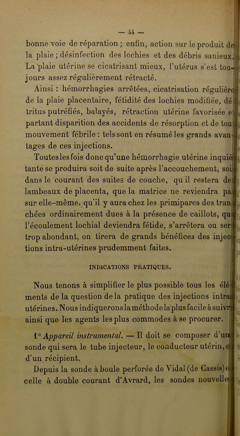 bonne voie de réparation ; enfin, action sur le produit det la plaie ; désinfection des lochies et des débris sanieux.. ( La plaie utérine se cicatrisant mieux, l’utérus s’est tou- »■ jours assez régulièrement rétracté. Ainsi : hémorrhagies arrêtées, cicatrisation régulière de la plaie placentaire, fétidité des lochies modifiée, dé tritus putréfiés, balayés, rétraction utérine favorisée e(J partant disparition des accidents de résorption et de tou j mouvement fébrile : tels sont en résumé les grands avan tages de ces injections. Toutes les fois donc qu’une hémorrhagie utérine inquiet tante se produira soit de suite après l’accouchement, soi dans le courant des suites de couche, qu il restera de: lambeaux de placenta, que la matrice ne reviendra pa. sur elle-même, qu’il y aura chez les primipares des tran chées ordinairement dues à la présence de caillots, qu l’écoulement lochial deviendra fétide, s’arrêtera ou ser . trop abondant, on tirera de grands bénéfices des injec; tions intra-utérines prudemment faites. P° INDICATIONS PRATIQUES. Nous tenons à simplifier le plus possible tous les élé ments de la question delà pratique des injections intr? utérines. Nous indiquerons la méthode la'plus facile à suivi ainsi que les agents les plus commodes à se procurer. 10 Appareil instrumental. — Il doit se composer d’ui sonde qui sera le tube injecteur, le conducteur utérin, d’un récipient. Depuis la sonde à boule perforée de Vidal (de Cassis) celle à double courant d’Avrard, les sondes nouvel!'