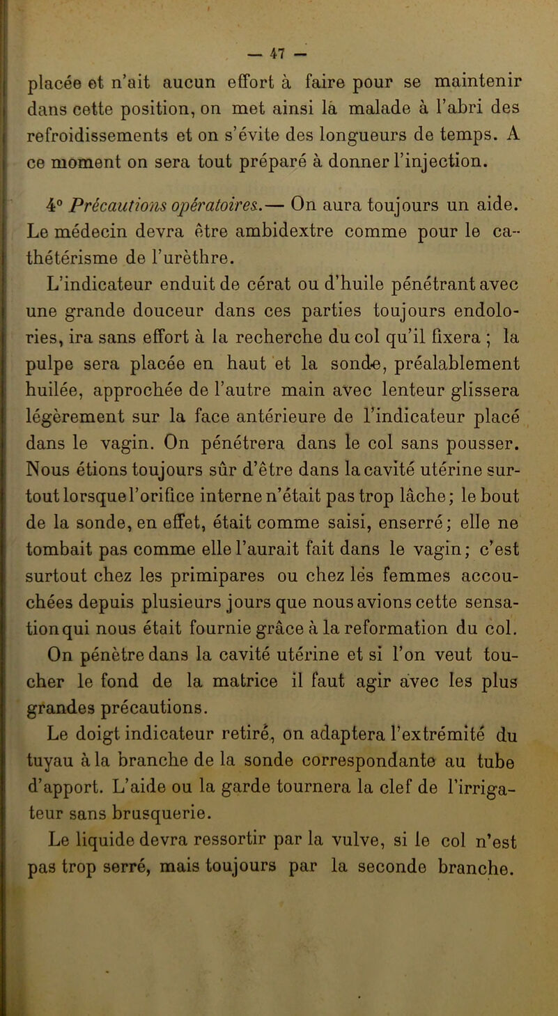 placée et n’ait aucun effort à faire pour se maintenir dans cette position, on met ainsi là malade à l’abri des refroidissements et on s’évite des longueurs de temps. A ce moment on sera tout préparé à donner l’injection. 4° Précautions opératoires..— On aura toujours un aide. Le médecin devra être ambidextre comme pour le ca- thétérisme de l’urèthre. L’indicateur enduit de cérat ou d’huile pénétrant avec une grande douceur dans ces parties toujours endolo- ries, ira sans effort à la recherche du col qu’il fixera ; la pulpe sera placée en haut et la sonde, préalablement huilée, approchée de l’autre main avec lenteur glissera légèrement sur la face antérieure de l’indicateur placé dans le vagin. On pénétrera dans le col sans pousser. Nous étions toujours sûr d’être dans la cavité utérine sur- tout lorsque l’orifice interne n’était pas trop lâche ; le bout de la sonde, en effet, était comme saisi, enserré; elle ne tombait pas comme elle l’aurait fait dans le vagin; c’est surtout chez les primipares ou chez lés femmes accou- chées depuis plusieurs jours que nous avions cette sensa- tion qui nous était fournie grâce à la reformation du col. On pénètre dans la cavité utérine et si l’on veut tou- cher le fond de la matrice il faut agir avec les plus grandes précautions. Le doigt indicateur retiré, on adaptera l’extrémité du tuyau à la branche de la sonde correspondante au tube d’apport. L’aide ou la garde tournera la clef de l’irriga- teur sans brusquerie. Le liquide devra ressortir par la vulve, si le col n’est pas trop serré, mais toujours par la seconde branche.